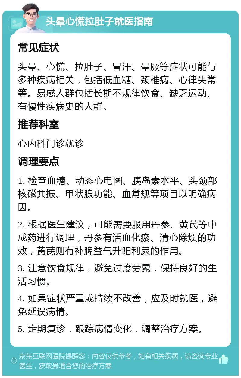 头晕心慌拉肚子就医指南 常见症状 头晕、心慌、拉肚子、冒汗、晕厥等症状可能与多种疾病相关，包括低血糖、颈椎病、心律失常等。易感人群包括长期不规律饮食、缺乏运动、有慢性疾病史的人群。 推荐科室 心内科门诊就诊 调理要点 1. 检查血糖、动态心电图、胰岛素水平、头颈部核磁共振、甲状腺功能、血常规等项目以明确病因。 2. 根据医生建议，可能需要服用丹参、黄芪等中成药进行调理，丹参有活血化瘀、清心除烦的功效，黄芪则有补脾益气升阳利尿的作用。 3. 注意饮食规律，避免过度劳累，保持良好的生活习惯。 4. 如果症状严重或持续不改善，应及时就医，避免延误病情。 5. 定期复诊，跟踪病情变化，调整治疗方案。