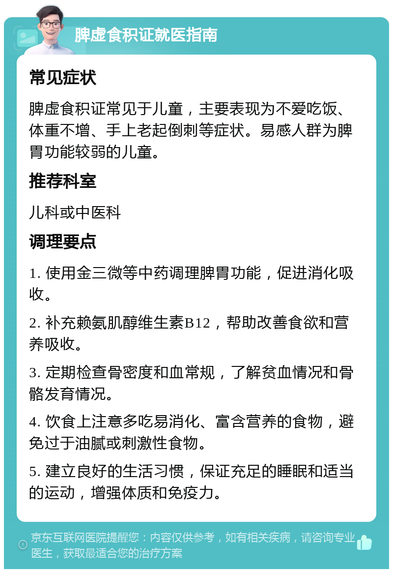 脾虚食积证就医指南 常见症状 脾虚食积证常见于儿童，主要表现为不爱吃饭、体重不增、手上老起倒刺等症状。易感人群为脾胃功能较弱的儿童。 推荐科室 儿科或中医科 调理要点 1. 使用金三微等中药调理脾胃功能，促进消化吸收。 2. 补充赖氨肌醇维生素B12，帮助改善食欲和营养吸收。 3. 定期检查骨密度和血常规，了解贫血情况和骨骼发育情况。 4. 饮食上注意多吃易消化、富含营养的食物，避免过于油腻或刺激性食物。 5. 建立良好的生活习惯，保证充足的睡眠和适当的运动，增强体质和免疫力。