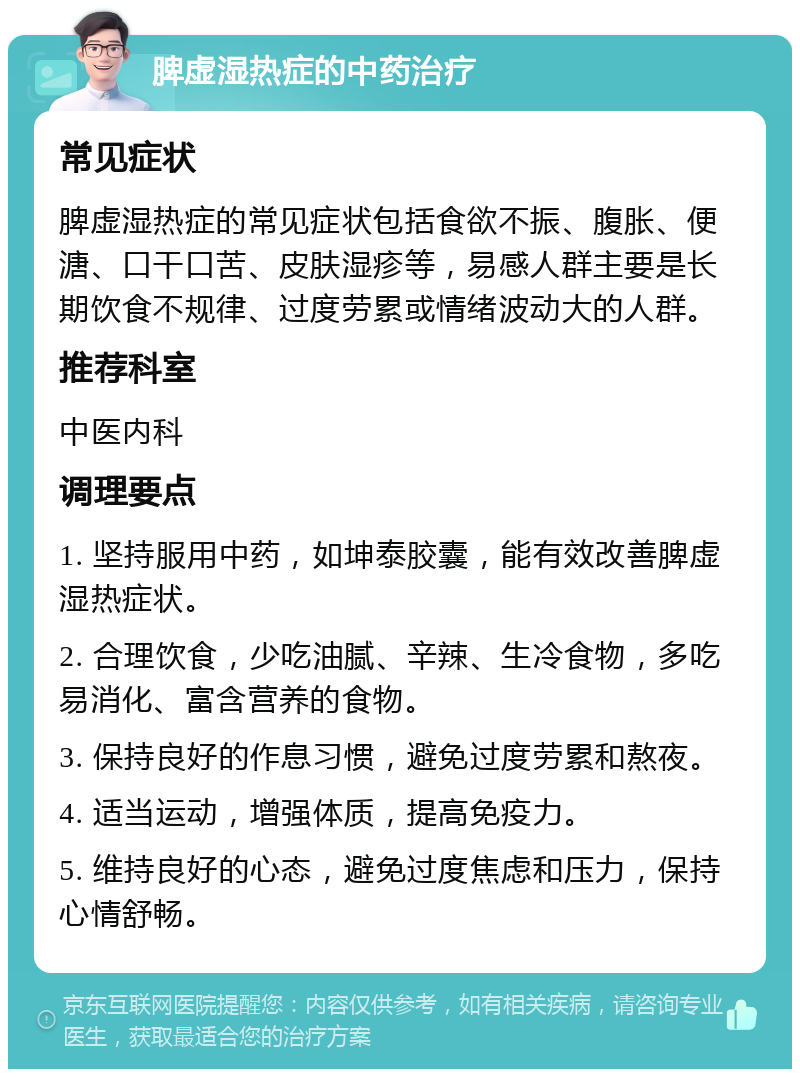 脾虚湿热症的中药治疗 常见症状 脾虚湿热症的常见症状包括食欲不振、腹胀、便溏、口干口苦、皮肤湿疹等，易感人群主要是长期饮食不规律、过度劳累或情绪波动大的人群。 推荐科室 中医内科 调理要点 1. 坚持服用中药，如坤泰胶囊，能有效改善脾虚湿热症状。 2. 合理饮食，少吃油腻、辛辣、生冷食物，多吃易消化、富含营养的食物。 3. 保持良好的作息习惯，避免过度劳累和熬夜。 4. 适当运动，增强体质，提高免疫力。 5. 维持良好的心态，避免过度焦虑和压力，保持心情舒畅。