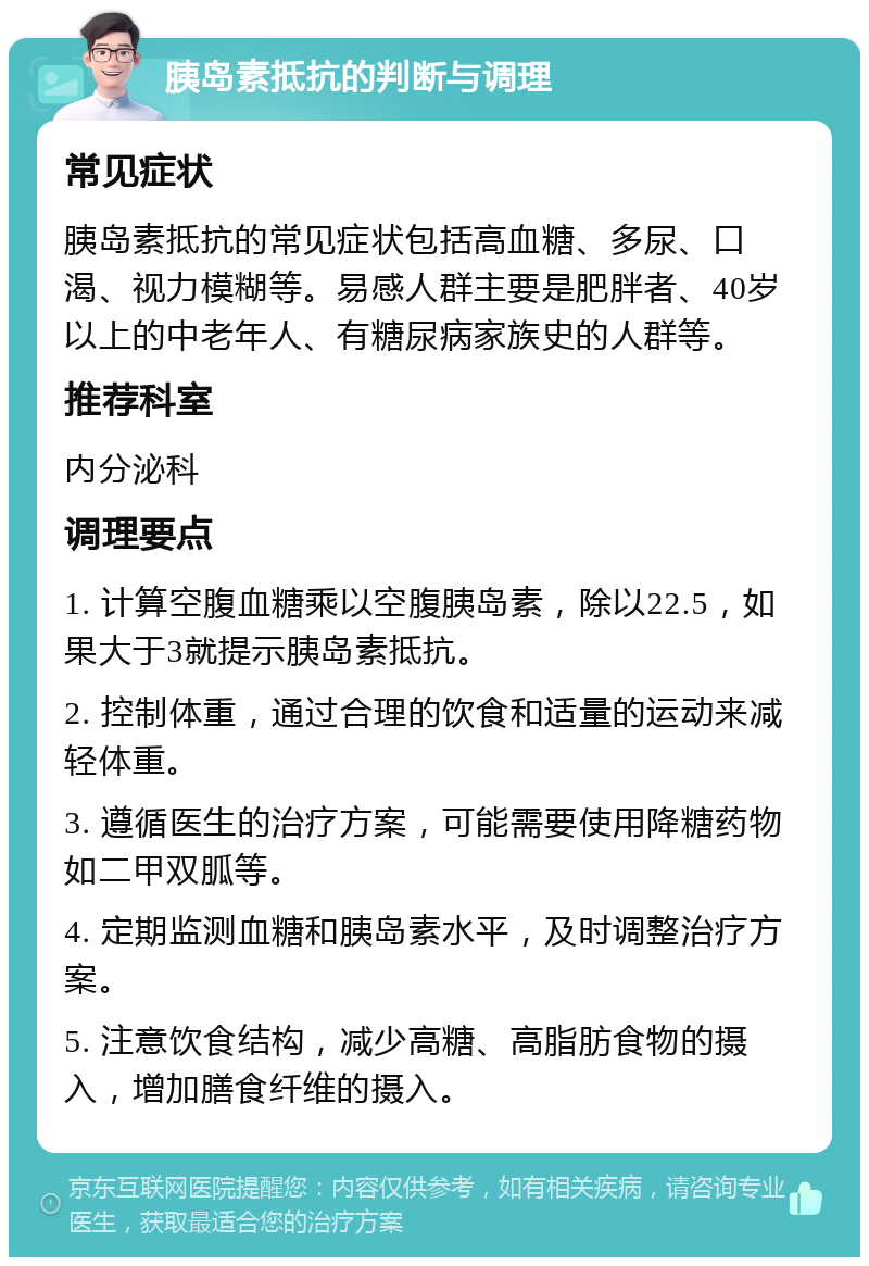 胰岛素抵抗的判断与调理 常见症状 胰岛素抵抗的常见症状包括高血糖、多尿、口渴、视力模糊等。易感人群主要是肥胖者、40岁以上的中老年人、有糖尿病家族史的人群等。 推荐科室 内分泌科 调理要点 1. 计算空腹血糖乘以空腹胰岛素，除以22.5，如果大于3就提示胰岛素抵抗。 2. 控制体重，通过合理的饮食和适量的运动来减轻体重。 3. 遵循医生的治疗方案，可能需要使用降糖药物如二甲双胍等。 4. 定期监测血糖和胰岛素水平，及时调整治疗方案。 5. 注意饮食结构，减少高糖、高脂肪食物的摄入，增加膳食纤维的摄入。