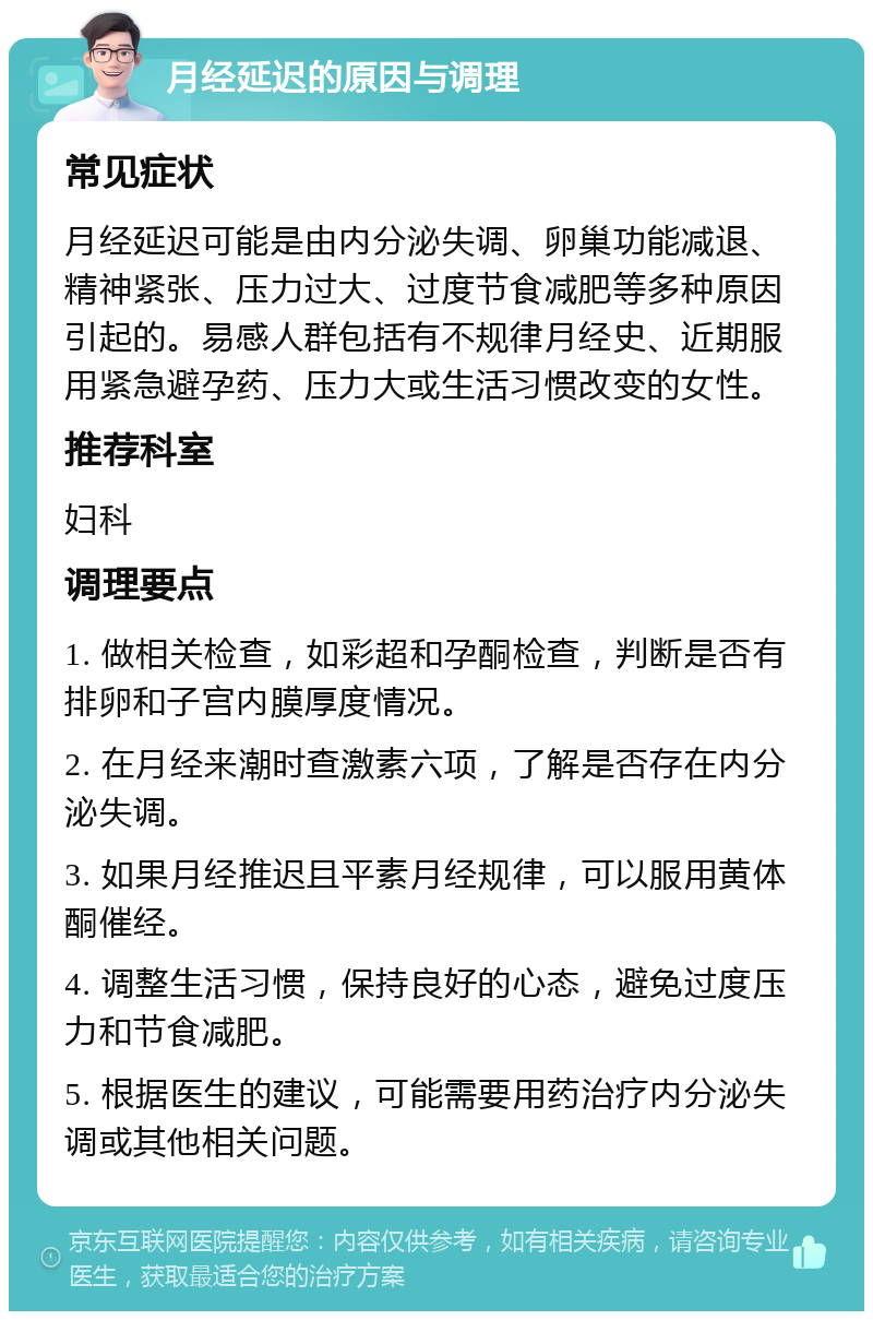 月经延迟的原因与调理 常见症状 月经延迟可能是由内分泌失调、卵巢功能减退、精神紧张、压力过大、过度节食减肥等多种原因引起的。易感人群包括有不规律月经史、近期服用紧急避孕药、压力大或生活习惯改变的女性。 推荐科室 妇科 调理要点 1. 做相关检查，如彩超和孕酮检查，判断是否有排卵和子宫内膜厚度情况。 2. 在月经来潮时查激素六项，了解是否存在内分泌失调。 3. 如果月经推迟且平素月经规律，可以服用黄体酮催经。 4. 调整生活习惯，保持良好的心态，避免过度压力和节食减肥。 5. 根据医生的建议，可能需要用药治疗内分泌失调或其他相关问题。