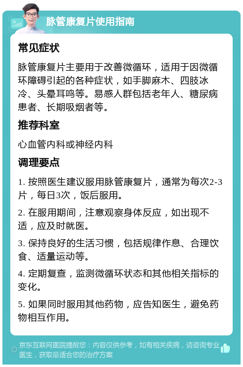 脉管康复片使用指南 常见症状 脉管康复片主要用于改善微循环，适用于因微循环障碍引起的各种症状，如手脚麻木、四肢冰冷、头晕耳鸣等。易感人群包括老年人、糖尿病患者、长期吸烟者等。 推荐科室 心血管内科或神经内科 调理要点 1. 按照医生建议服用脉管康复片，通常为每次2-3片，每日3次，饭后服用。 2. 在服用期间，注意观察身体反应，如出现不适，应及时就医。 3. 保持良好的生活习惯，包括规律作息、合理饮食、适量运动等。 4. 定期复查，监测微循环状态和其他相关指标的变化。 5. 如果同时服用其他药物，应告知医生，避免药物相互作用。