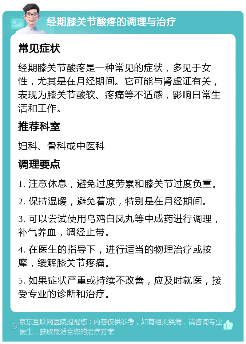 经期膝关节酸疼的调理与治疗 常见症状 经期膝关节酸疼是一种常见的症状，多见于女性，尤其是在月经期间。它可能与肾虚证有关，表现为膝关节酸软、疼痛等不适感，影响日常生活和工作。 推荐科室 妇科、骨科或中医科 调理要点 1. 注意休息，避免过度劳累和膝关节过度负重。 2. 保持温暖，避免着凉，特别是在月经期间。 3. 可以尝试使用乌鸡白凤丸等中成药进行调理，补气养血，调经止带。 4. 在医生的指导下，进行适当的物理治疗或按摩，缓解膝关节疼痛。 5. 如果症状严重或持续不改善，应及时就医，接受专业的诊断和治疗。