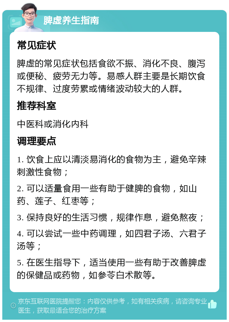 脾虚养生指南 常见症状 脾虚的常见症状包括食欲不振、消化不良、腹泻或便秘、疲劳无力等。易感人群主要是长期饮食不规律、过度劳累或情绪波动较大的人群。 推荐科室 中医科或消化内科 调理要点 1. 饮食上应以清淡易消化的食物为主，避免辛辣刺激性食物； 2. 可以适量食用一些有助于健脾的食物，如山药、莲子、红枣等； 3. 保持良好的生活习惯，规律作息，避免熬夜； 4. 可以尝试一些中药调理，如四君子汤、六君子汤等； 5. 在医生指导下，适当使用一些有助于改善脾虚的保健品或药物，如参苓白术散等。