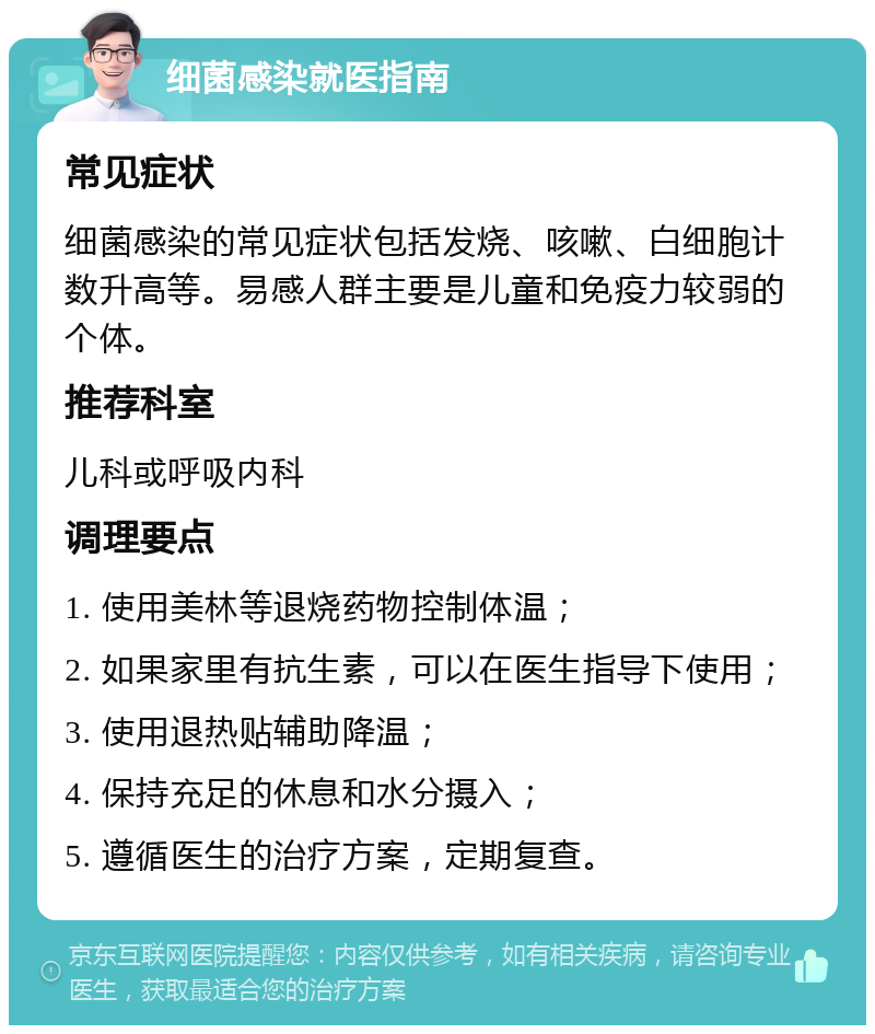 细菌感染就医指南 常见症状 细菌感染的常见症状包括发烧、咳嗽、白细胞计数升高等。易感人群主要是儿童和免疫力较弱的个体。 推荐科室 儿科或呼吸内科 调理要点 1. 使用美林等退烧药物控制体温； 2. 如果家里有抗生素，可以在医生指导下使用； 3. 使用退热贴辅助降温； 4. 保持充足的休息和水分摄入； 5. 遵循医生的治疗方案，定期复查。