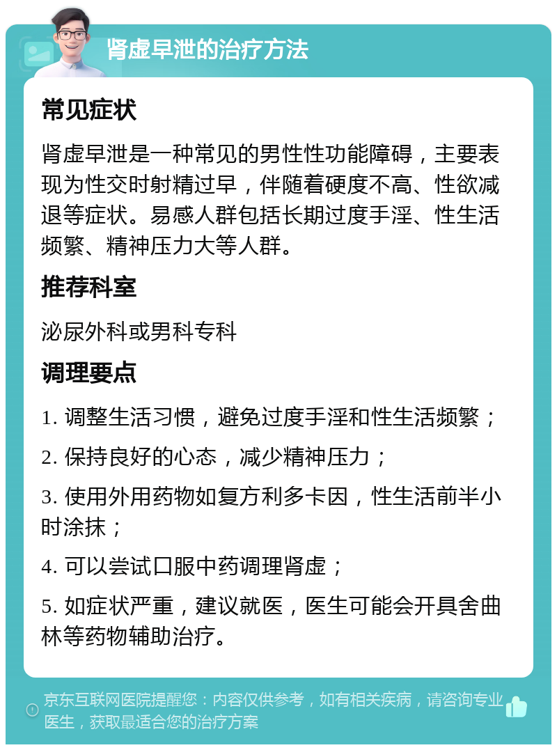 肾虚早泄的治疗方法 常见症状 肾虚早泄是一种常见的男性性功能障碍，主要表现为性交时射精过早，伴随着硬度不高、性欲减退等症状。易感人群包括长期过度手淫、性生活频繁、精神压力大等人群。 推荐科室 泌尿外科或男科专科 调理要点 1. 调整生活习惯，避免过度手淫和性生活频繁； 2. 保持良好的心态，减少精神压力； 3. 使用外用药物如复方利多卡因，性生活前半小时涂抹； 4. 可以尝试口服中药调理肾虚； 5. 如症状严重，建议就医，医生可能会开具舍曲林等药物辅助治疗。