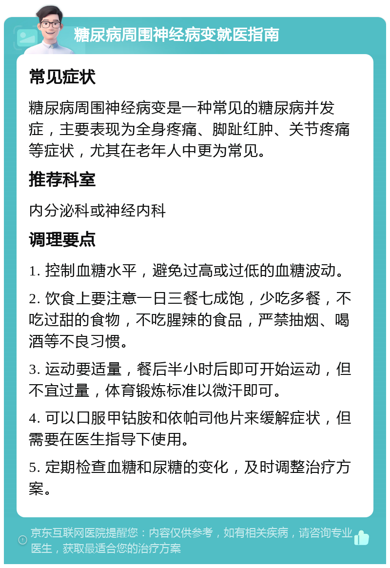 糖尿病周围神经病变就医指南 常见症状 糖尿病周围神经病变是一种常见的糖尿病并发症，主要表现为全身疼痛、脚趾红肿、关节疼痛等症状，尤其在老年人中更为常见。 推荐科室 内分泌科或神经内科 调理要点 1. 控制血糖水平，避免过高或过低的血糖波动。 2. 饮食上要注意一日三餐七成饱，少吃多餐，不吃过甜的食物，不吃腥辣的食品，严禁抽烟、喝酒等不良习惯。 3. 运动要适量，餐后半小时后即可开始运动，但不宜过量，体育锻炼标准以微汗即可。 4. 可以口服甲钴胺和依帕司他片来缓解症状，但需要在医生指导下使用。 5. 定期检查血糖和尿糖的变化，及时调整治疗方案。