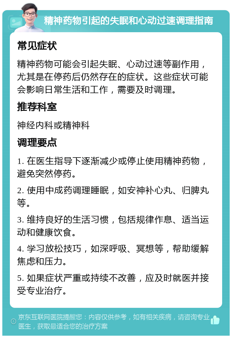 精神药物引起的失眠和心动过速调理指南 常见症状 精神药物可能会引起失眠、心动过速等副作用，尤其是在停药后仍然存在的症状。这些症状可能会影响日常生活和工作，需要及时调理。 推荐科室 神经内科或精神科 调理要点 1. 在医生指导下逐渐减少或停止使用精神药物，避免突然停药。 2. 使用中成药调理睡眠，如安神补心丸、归脾丸等。 3. 维持良好的生活习惯，包括规律作息、适当运动和健康饮食。 4. 学习放松技巧，如深呼吸、冥想等，帮助缓解焦虑和压力。 5. 如果症状严重或持续不改善，应及时就医并接受专业治疗。