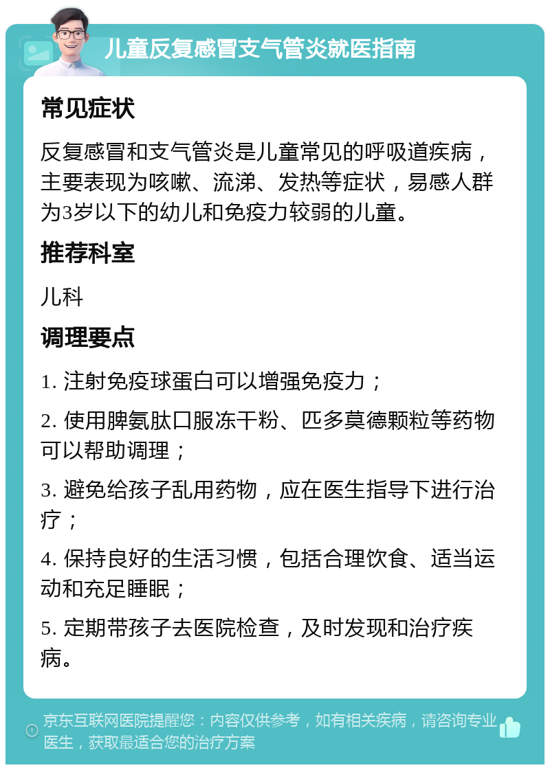 儿童反复感冒支气管炎就医指南 常见症状 反复感冒和支气管炎是儿童常见的呼吸道疾病，主要表现为咳嗽、流涕、发热等症状，易感人群为3岁以下的幼儿和免疫力较弱的儿童。 推荐科室 儿科 调理要点 1. 注射免疫球蛋白可以增强免疫力； 2. 使用脾氨肽口服冻干粉、匹多莫德颗粒等药物可以帮助调理； 3. 避免给孩子乱用药物，应在医生指导下进行治疗； 4. 保持良好的生活习惯，包括合理饮食、适当运动和充足睡眠； 5. 定期带孩子去医院检查，及时发现和治疗疾病。