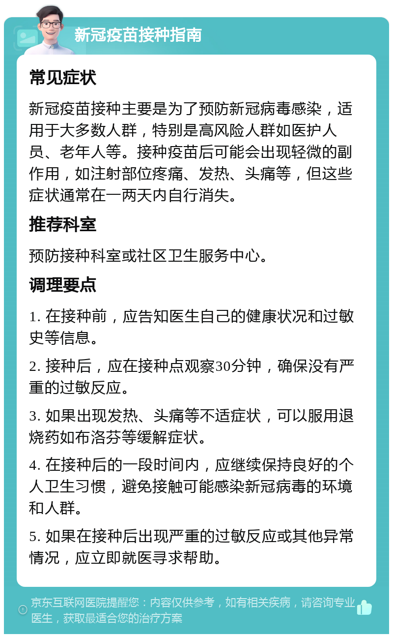 新冠疫苗接种指南 常见症状 新冠疫苗接种主要是为了预防新冠病毒感染，适用于大多数人群，特别是高风险人群如医护人员、老年人等。接种疫苗后可能会出现轻微的副作用，如注射部位疼痛、发热、头痛等，但这些症状通常在一两天内自行消失。 推荐科室 预防接种科室或社区卫生服务中心。 调理要点 1. 在接种前，应告知医生自己的健康状况和过敏史等信息。 2. 接种后，应在接种点观察30分钟，确保没有严重的过敏反应。 3. 如果出现发热、头痛等不适症状，可以服用退烧药如布洛芬等缓解症状。 4. 在接种后的一段时间内，应继续保持良好的个人卫生习惯，避免接触可能感染新冠病毒的环境和人群。 5. 如果在接种后出现严重的过敏反应或其他异常情况，应立即就医寻求帮助。