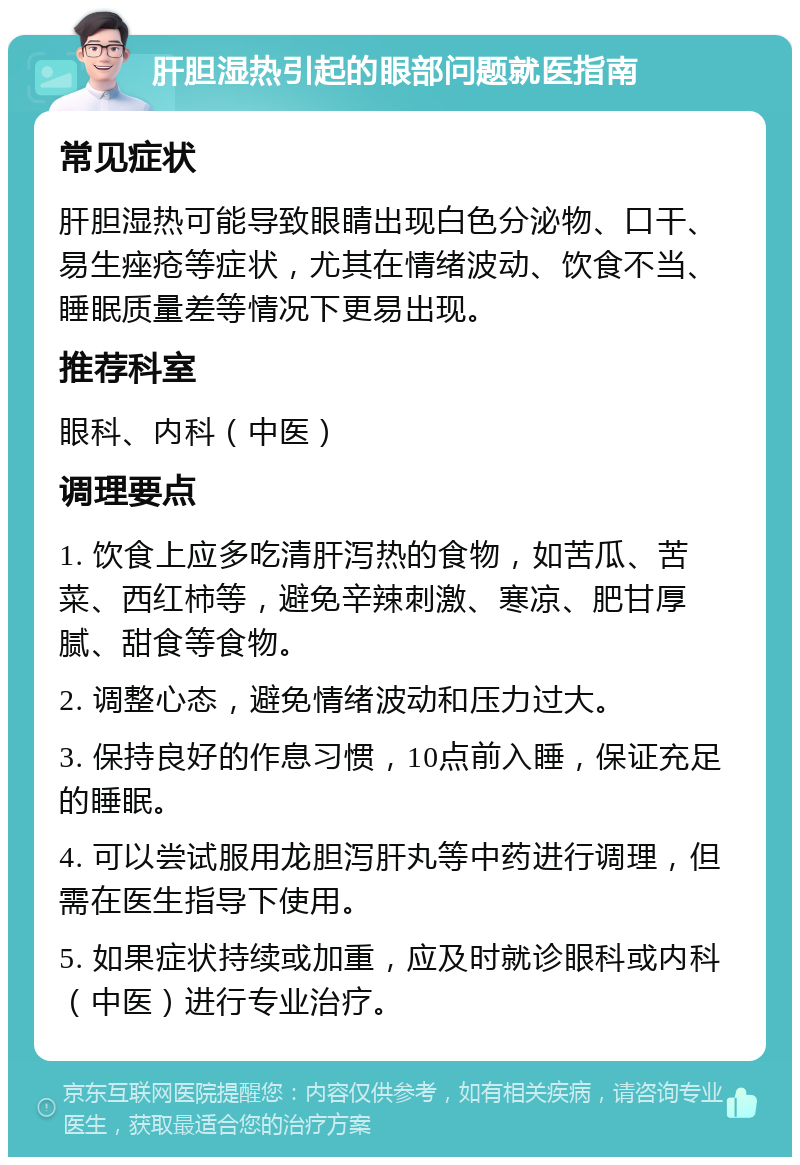 肝胆湿热引起的眼部问题就医指南 常见症状 肝胆湿热可能导致眼睛出现白色分泌物、口干、易生痤疮等症状，尤其在情绪波动、饮食不当、睡眠质量差等情况下更易出现。 推荐科室 眼科、内科（中医） 调理要点 1. 饮食上应多吃清肝泻热的食物，如苦瓜、苦菜、西红柿等，避免辛辣刺激、寒凉、肥甘厚腻、甜食等食物。 2. 调整心态，避免情绪波动和压力过大。 3. 保持良好的作息习惯，10点前入睡，保证充足的睡眠。 4. 可以尝试服用龙胆泻肝丸等中药进行调理，但需在医生指导下使用。 5. 如果症状持续或加重，应及时就诊眼科或内科（中医）进行专业治疗。