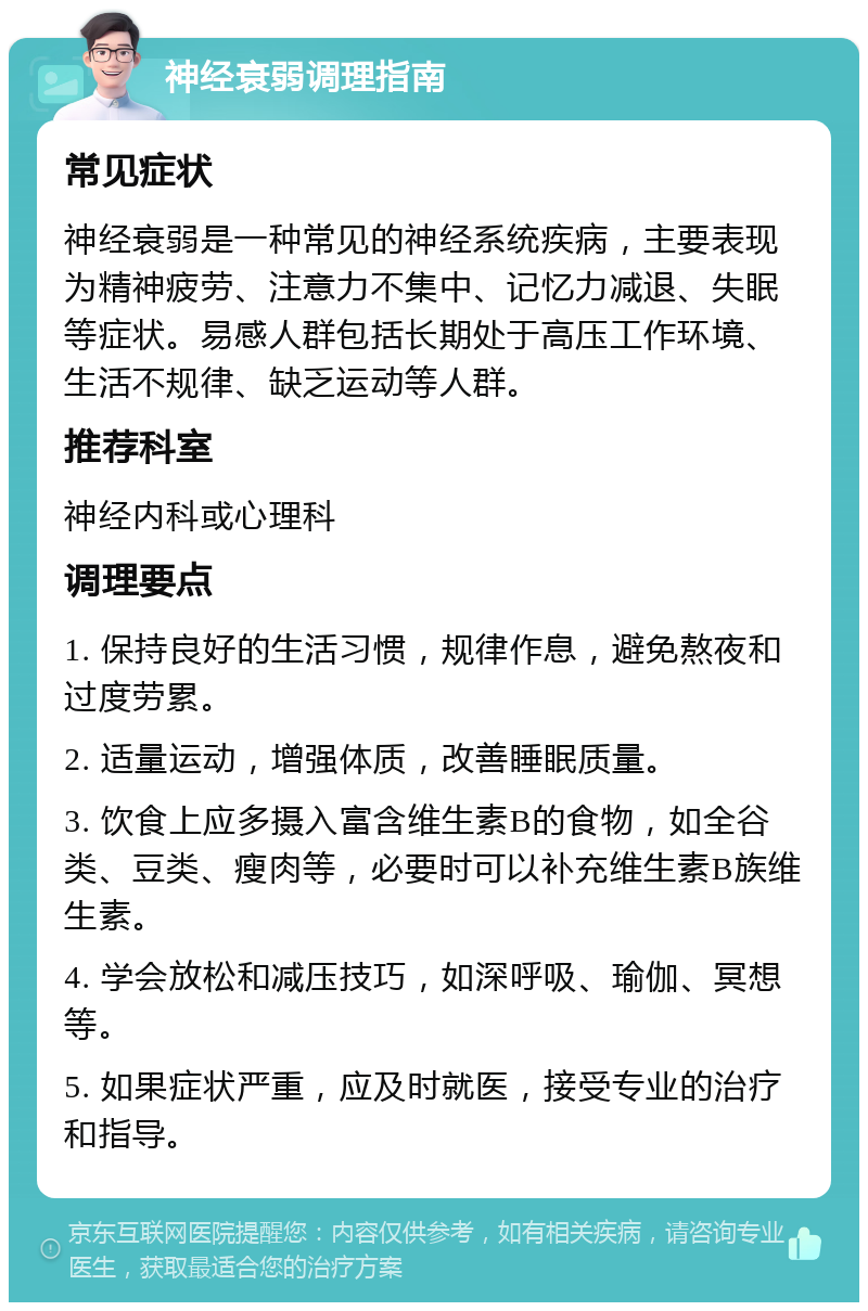 神经衰弱调理指南 常见症状 神经衰弱是一种常见的神经系统疾病，主要表现为精神疲劳、注意力不集中、记忆力减退、失眠等症状。易感人群包括长期处于高压工作环境、生活不规律、缺乏运动等人群。 推荐科室 神经内科或心理科 调理要点 1. 保持良好的生活习惯，规律作息，避免熬夜和过度劳累。 2. 适量运动，增强体质，改善睡眠质量。 3. 饮食上应多摄入富含维生素B的食物，如全谷类、豆类、瘦肉等，必要时可以补充维生素B族维生素。 4. 学会放松和减压技巧，如深呼吸、瑜伽、冥想等。 5. 如果症状严重，应及时就医，接受专业的治疗和指导。