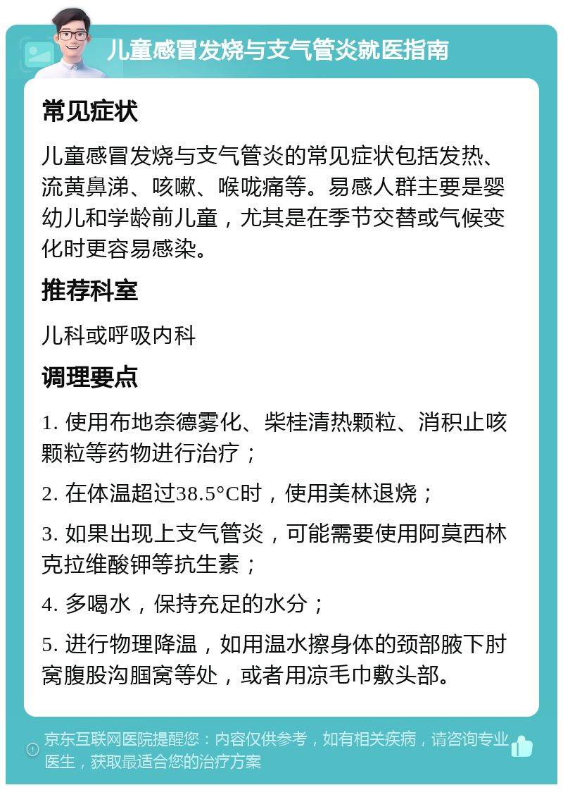 儿童感冒发烧与支气管炎就医指南 常见症状 儿童感冒发烧与支气管炎的常见症状包括发热、流黄鼻涕、咳嗽、喉咙痛等。易感人群主要是婴幼儿和学龄前儿童，尤其是在季节交替或气候变化时更容易感染。 推荐科室 儿科或呼吸内科 调理要点 1. 使用布地奈德雾化、柴桂清热颗粒、消积止咳颗粒等药物进行治疗； 2. 在体温超过38.5°C时，使用美林退烧； 3. 如果出现上支气管炎，可能需要使用阿莫西林克拉维酸钾等抗生素； 4. 多喝水，保持充足的水分； 5. 进行物理降温，如用温水擦身体的颈部腋下肘窝腹股沟腘窝等处，或者用凉毛巾敷头部。