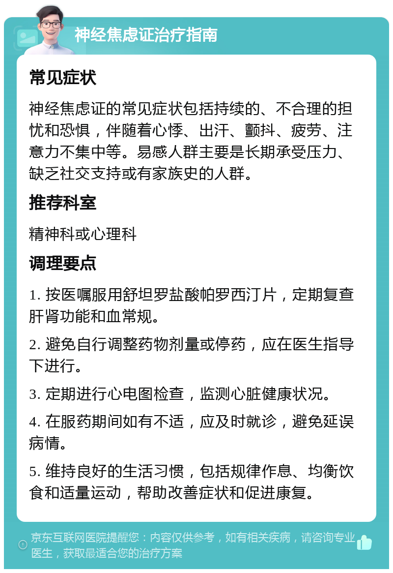 神经焦虑证治疗指南 常见症状 神经焦虑证的常见症状包括持续的、不合理的担忧和恐惧，伴随着心悸、出汗、颤抖、疲劳、注意力不集中等。易感人群主要是长期承受压力、缺乏社交支持或有家族史的人群。 推荐科室 精神科或心理科 调理要点 1. 按医嘱服用舒坦罗盐酸帕罗西汀片，定期复查肝肾功能和血常规。 2. 避免自行调整药物剂量或停药，应在医生指导下进行。 3. 定期进行心电图检查，监测心脏健康状况。 4. 在服药期间如有不适，应及时就诊，避免延误病情。 5. 维持良好的生活习惯，包括规律作息、均衡饮食和适量运动，帮助改善症状和促进康复。