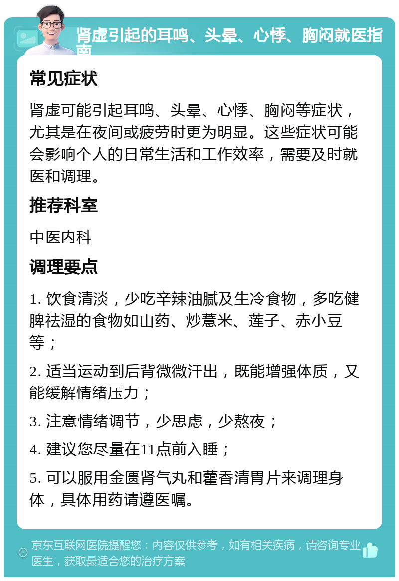 肾虚引起的耳鸣、头晕、心悸、胸闷就医指南 常见症状 肾虚可能引起耳鸣、头晕、心悸、胸闷等症状，尤其是在夜间或疲劳时更为明显。这些症状可能会影响个人的日常生活和工作效率，需要及时就医和调理。 推荐科室 中医内科 调理要点 1. 饮食清淡，少吃辛辣油腻及生冷食物，多吃健脾祛湿的食物如山药、炒薏米、莲子、赤小豆等； 2. 适当运动到后背微微汗出，既能增强体质，又能缓解情绪压力； 3. 注意情绪调节，少思虑，少熬夜； 4. 建议您尽量在11点前入睡； 5. 可以服用金匮肾气丸和藿香清胃片来调理身体，具体用药请遵医嘱。