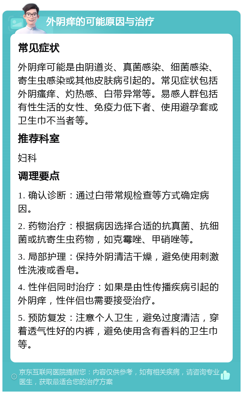 外阴痒的可能原因与治疗 常见症状 外阴痒可能是由阴道炎、真菌感染、细菌感染、寄生虫感染或其他皮肤病引起的。常见症状包括外阴瘙痒、灼热感、白带异常等。易感人群包括有性生活的女性、免疫力低下者、使用避孕套或卫生巾不当者等。 推荐科室 妇科 调理要点 1. 确认诊断：通过白带常规检查等方式确定病因。 2. 药物治疗：根据病因选择合适的抗真菌、抗细菌或抗寄生虫药物，如克霉唑、甲硝唑等。 3. 局部护理：保持外阴清洁干燥，避免使用刺激性洗液或香皂。 4. 性伴侣同时治疗：如果是由性传播疾病引起的外阴痒，性伴侣也需要接受治疗。 5. 预防复发：注意个人卫生，避免过度清洁，穿着透气性好的内裤，避免使用含有香料的卫生巾等。