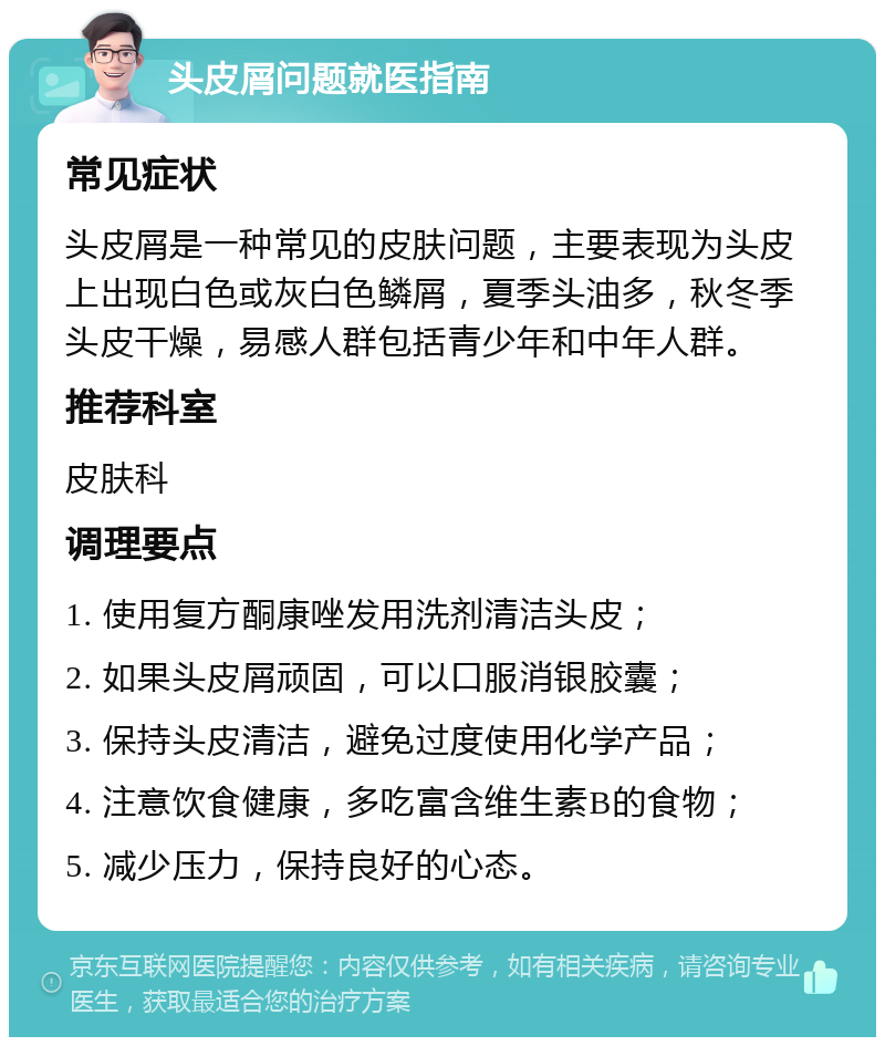 头皮屑问题就医指南 常见症状 头皮屑是一种常见的皮肤问题，主要表现为头皮上出现白色或灰白色鳞屑，夏季头油多，秋冬季头皮干燥，易感人群包括青少年和中年人群。 推荐科室 皮肤科 调理要点 1. 使用复方酮康唑发用洗剂清洁头皮； 2. 如果头皮屑顽固，可以口服消银胶囊； 3. 保持头皮清洁，避免过度使用化学产品； 4. 注意饮食健康，多吃富含维生素B的食物； 5. 减少压力，保持良好的心态。