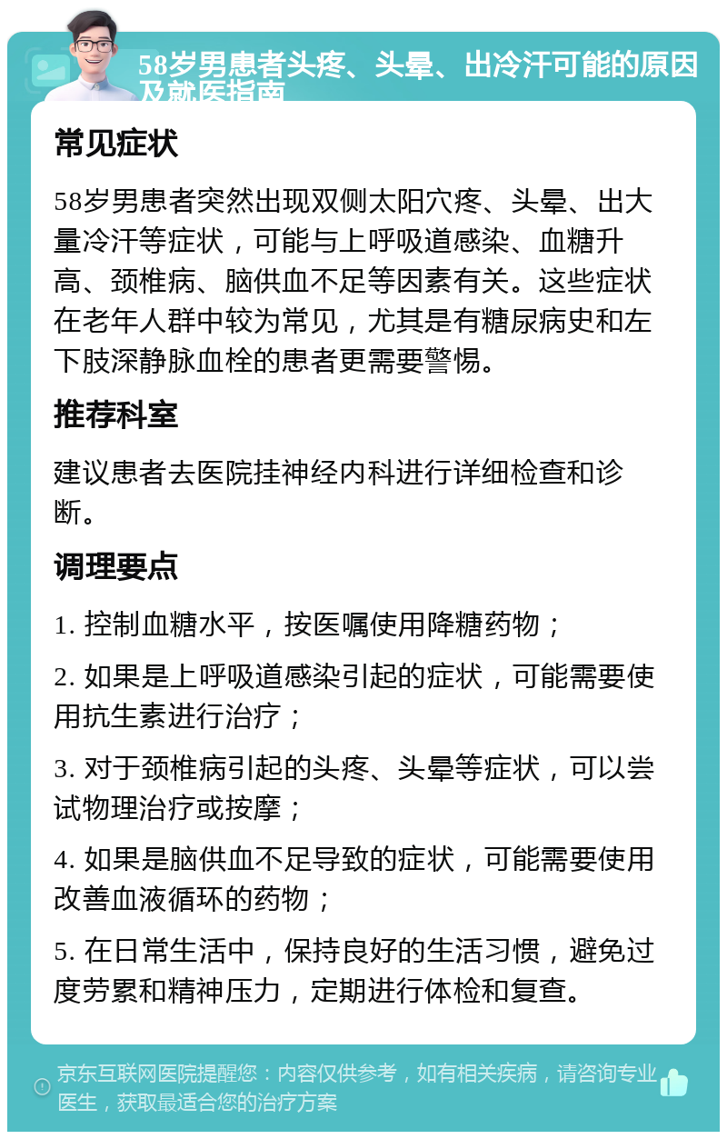 58岁男患者头疼、头晕、出冷汗可能的原因及就医指南 常见症状 58岁男患者突然出现双侧太阳穴疼、头晕、出大量冷汗等症状，可能与上呼吸道感染、血糖升高、颈椎病、脑供血不足等因素有关。这些症状在老年人群中较为常见，尤其是有糖尿病史和左下肢深静脉血栓的患者更需要警惕。 推荐科室 建议患者去医院挂神经内科进行详细检查和诊断。 调理要点 1. 控制血糖水平，按医嘱使用降糖药物； 2. 如果是上呼吸道感染引起的症状，可能需要使用抗生素进行治疗； 3. 对于颈椎病引起的头疼、头晕等症状，可以尝试物理治疗或按摩； 4. 如果是脑供血不足导致的症状，可能需要使用改善血液循环的药物； 5. 在日常生活中，保持良好的生活习惯，避免过度劳累和精神压力，定期进行体检和复查。