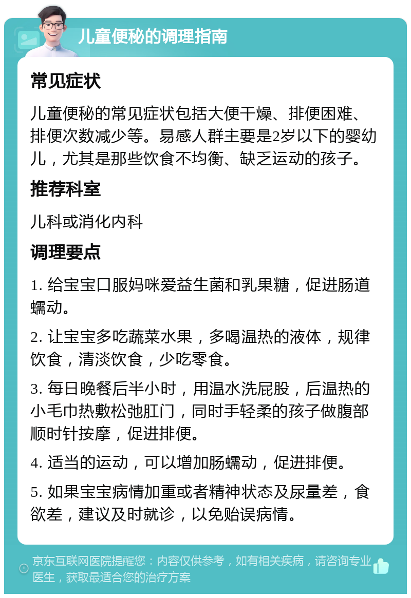 儿童便秘的调理指南 常见症状 儿童便秘的常见症状包括大便干燥、排便困难、排便次数减少等。易感人群主要是2岁以下的婴幼儿，尤其是那些饮食不均衡、缺乏运动的孩子。 推荐科室 儿科或消化内科 调理要点 1. 给宝宝口服妈咪爱益生菌和乳果糖，促进肠道蠕动。 2. 让宝宝多吃蔬菜水果，多喝温热的液体，规律饮食，清淡饮食，少吃零食。 3. 每日晚餐后半小时，用温水洗屁股，后温热的小毛巾热敷松弛肛门，同时手轻柔的孩子做腹部顺时针按摩，促进排便。 4. 适当的运动，可以增加肠蠕动，促进排便。 5. 如果宝宝病情加重或者精神状态及尿量差，食欲差，建议及时就诊，以免贻误病情。