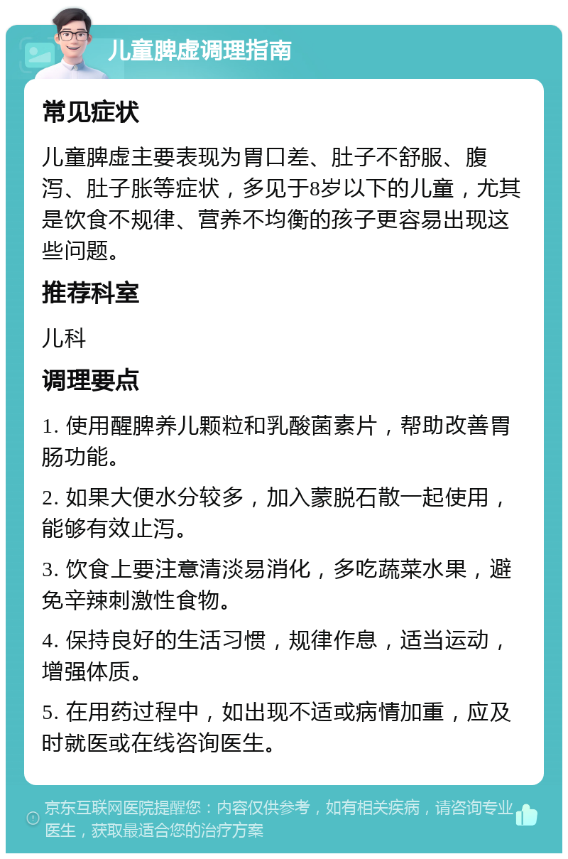 儿童脾虚调理指南 常见症状 儿童脾虚主要表现为胃口差、肚子不舒服、腹泻、肚子胀等症状，多见于8岁以下的儿童，尤其是饮食不规律、营养不均衡的孩子更容易出现这些问题。 推荐科室 儿科 调理要点 1. 使用醒脾养儿颗粒和乳酸菌素片，帮助改善胃肠功能。 2. 如果大便水分较多，加入蒙脱石散一起使用，能够有效止泻。 3. 饮食上要注意清淡易消化，多吃蔬菜水果，避免辛辣刺激性食物。 4. 保持良好的生活习惯，规律作息，适当运动，增强体质。 5. 在用药过程中，如出现不适或病情加重，应及时就医或在线咨询医生。