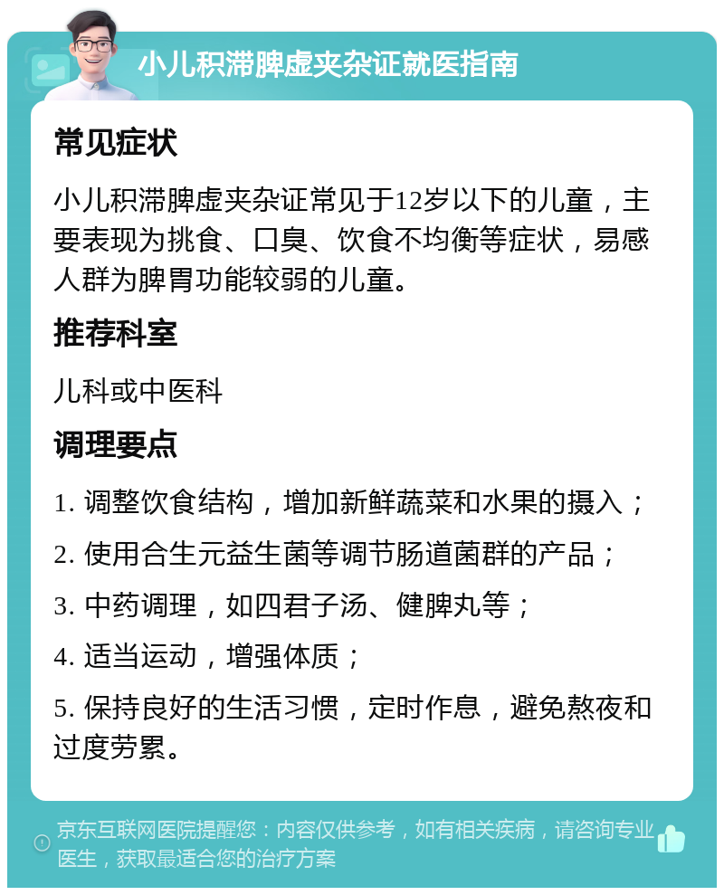 小儿积滞脾虚夹杂证就医指南 常见症状 小儿积滞脾虚夹杂证常见于12岁以下的儿童，主要表现为挑食、口臭、饮食不均衡等症状，易感人群为脾胃功能较弱的儿童。 推荐科室 儿科或中医科 调理要点 1. 调整饮食结构，增加新鲜蔬菜和水果的摄入； 2. 使用合生元益生菌等调节肠道菌群的产品； 3. 中药调理，如四君子汤、健脾丸等； 4. 适当运动，增强体质； 5. 保持良好的生活习惯，定时作息，避免熬夜和过度劳累。