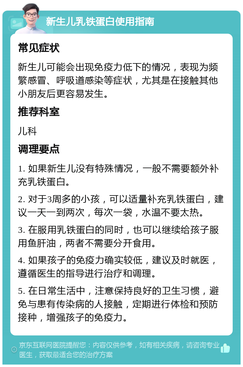 新生儿乳铁蛋白使用指南 常见症状 新生儿可能会出现免疫力低下的情况，表现为频繁感冒、呼吸道感染等症状，尤其是在接触其他小朋友后更容易发生。 推荐科室 儿科 调理要点 1. 如果新生儿没有特殊情况，一般不需要额外补充乳铁蛋白。 2. 对于3周多的小孩，可以适量补充乳铁蛋白，建议一天一到两次，每次一袋，水温不要太热。 3. 在服用乳铁蛋白的同时，也可以继续给孩子服用鱼肝油，两者不需要分开食用。 4. 如果孩子的免疫力确实较低，建议及时就医，遵循医生的指导进行治疗和调理。 5. 在日常生活中，注意保持良好的卫生习惯，避免与患有传染病的人接触，定期进行体检和预防接种，增强孩子的免疫力。