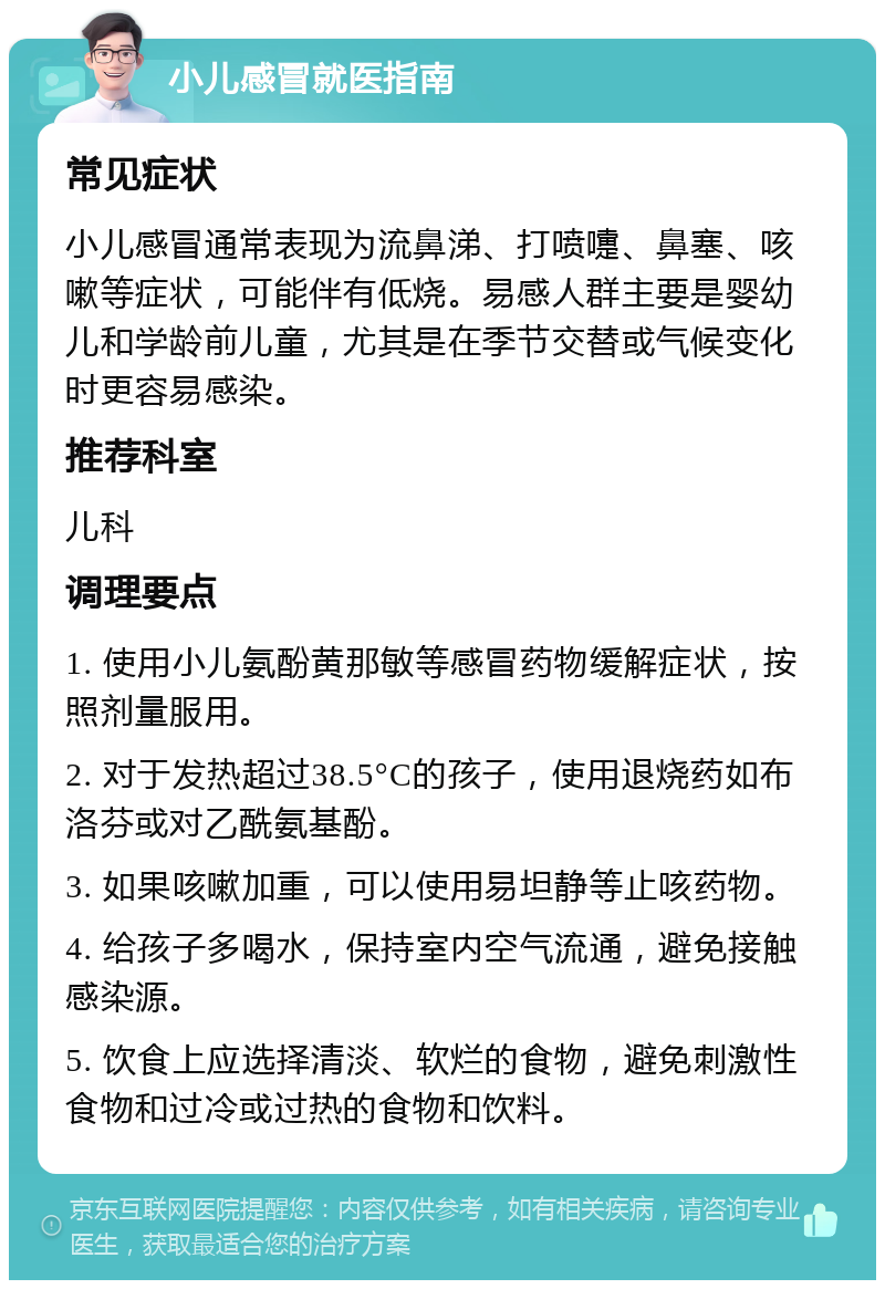 小儿感冒就医指南 常见症状 小儿感冒通常表现为流鼻涕、打喷嚏、鼻塞、咳嗽等症状，可能伴有低烧。易感人群主要是婴幼儿和学龄前儿童，尤其是在季节交替或气候变化时更容易感染。 推荐科室 儿科 调理要点 1. 使用小儿氨酚黄那敏等感冒药物缓解症状，按照剂量服用。 2. 对于发热超过38.5°C的孩子，使用退烧药如布洛芬或对乙酰氨基酚。 3. 如果咳嗽加重，可以使用易坦静等止咳药物。 4. 给孩子多喝水，保持室内空气流通，避免接触感染源。 5. 饮食上应选择清淡、软烂的食物，避免刺激性食物和过冷或过热的食物和饮料。