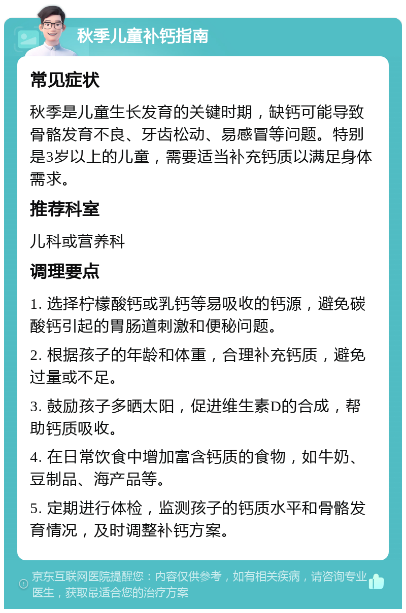 秋季儿童补钙指南 常见症状 秋季是儿童生长发育的关键时期，缺钙可能导致骨骼发育不良、牙齿松动、易感冒等问题。特别是3岁以上的儿童，需要适当补充钙质以满足身体需求。 推荐科室 儿科或营养科 调理要点 1. 选择柠檬酸钙或乳钙等易吸收的钙源，避免碳酸钙引起的胃肠道刺激和便秘问题。 2. 根据孩子的年龄和体重，合理补充钙质，避免过量或不足。 3. 鼓励孩子多晒太阳，促进维生素D的合成，帮助钙质吸收。 4. 在日常饮食中增加富含钙质的食物，如牛奶、豆制品、海产品等。 5. 定期进行体检，监测孩子的钙质水平和骨骼发育情况，及时调整补钙方案。