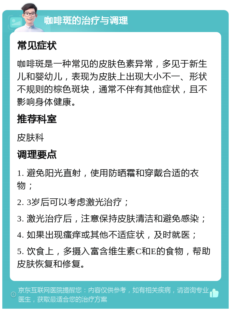 咖啡斑的治疗与调理 常见症状 咖啡斑是一种常见的皮肤色素异常，多见于新生儿和婴幼儿，表现为皮肤上出现大小不一、形状不规则的棕色斑块，通常不伴有其他症状，且不影响身体健康。 推荐科室 皮肤科 调理要点 1. 避免阳光直射，使用防晒霜和穿戴合适的衣物； 2. 3岁后可以考虑激光治疗； 3. 激光治疗后，注意保持皮肤清洁和避免感染； 4. 如果出现瘙痒或其他不适症状，及时就医； 5. 饮食上，多摄入富含维生素C和E的食物，帮助皮肤恢复和修复。