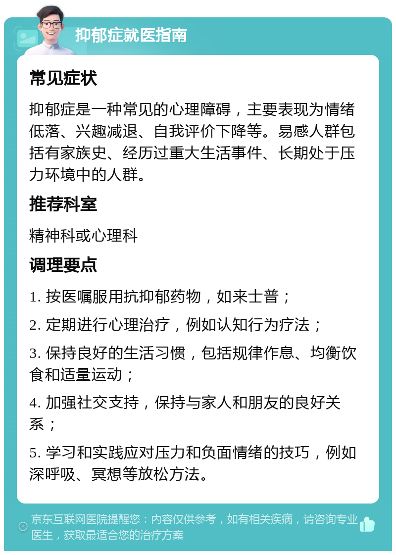 抑郁症就医指南 常见症状 抑郁症是一种常见的心理障碍，主要表现为情绪低落、兴趣减退、自我评价下降等。易感人群包括有家族史、经历过重大生活事件、长期处于压力环境中的人群。 推荐科室 精神科或心理科 调理要点 1. 按医嘱服用抗抑郁药物，如来士普； 2. 定期进行心理治疗，例如认知行为疗法； 3. 保持良好的生活习惯，包括规律作息、均衡饮食和适量运动； 4. 加强社交支持，保持与家人和朋友的良好关系； 5. 学习和实践应对压力和负面情绪的技巧，例如深呼吸、冥想等放松方法。