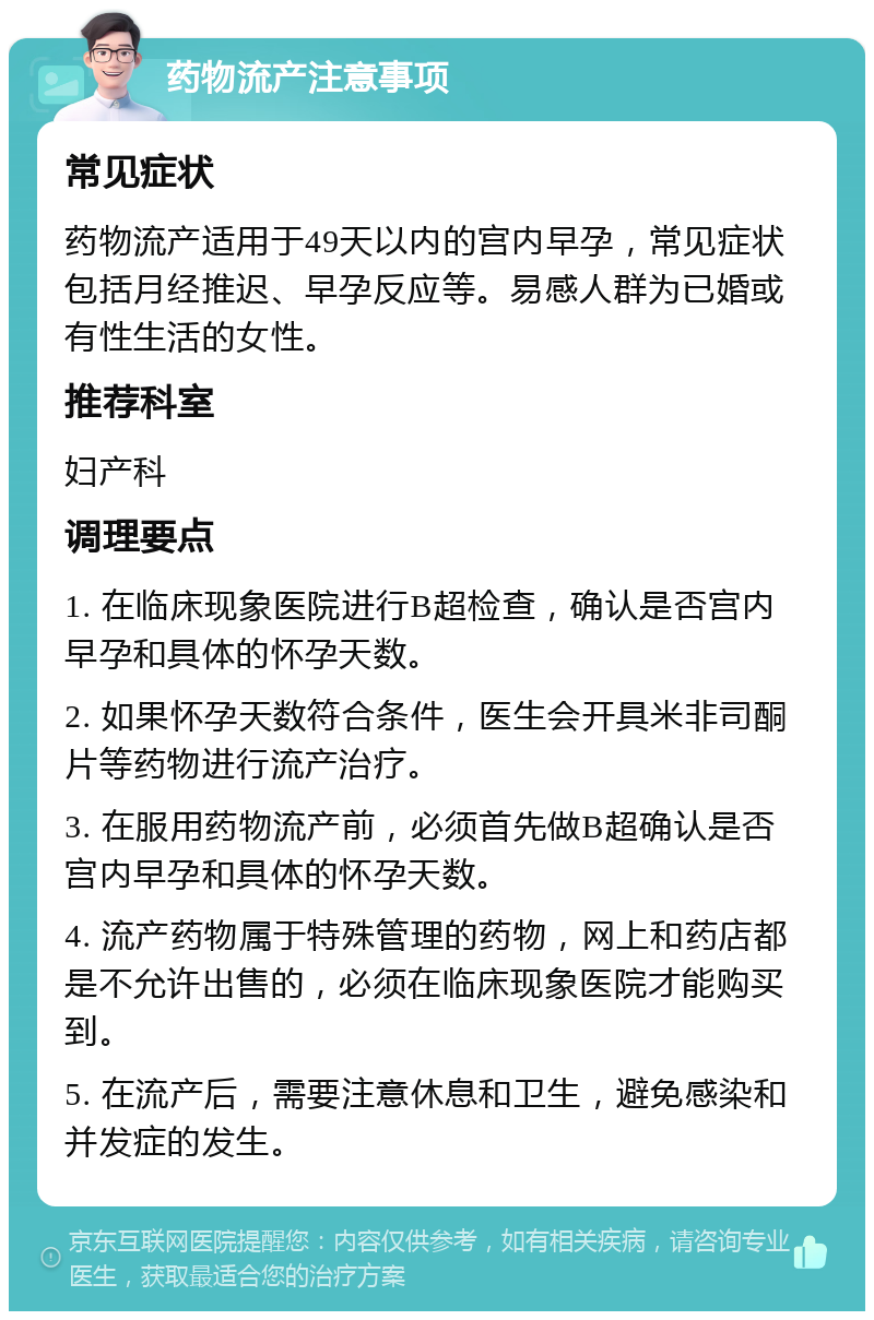 药物流产注意事项 常见症状 药物流产适用于49天以内的宫内早孕，常见症状包括月经推迟、早孕反应等。易感人群为已婚或有性生活的女性。 推荐科室 妇产科 调理要点 1. 在临床现象医院进行B超检查，确认是否宫内早孕和具体的怀孕天数。 2. 如果怀孕天数符合条件，医生会开具米非司酮片等药物进行流产治疗。 3. 在服用药物流产前，必须首先做B超确认是否宫内早孕和具体的怀孕天数。 4. 流产药物属于特殊管理的药物，网上和药店都是不允许出售的，必须在临床现象医院才能购买到。 5. 在流产后，需要注意休息和卫生，避免感染和并发症的发生。