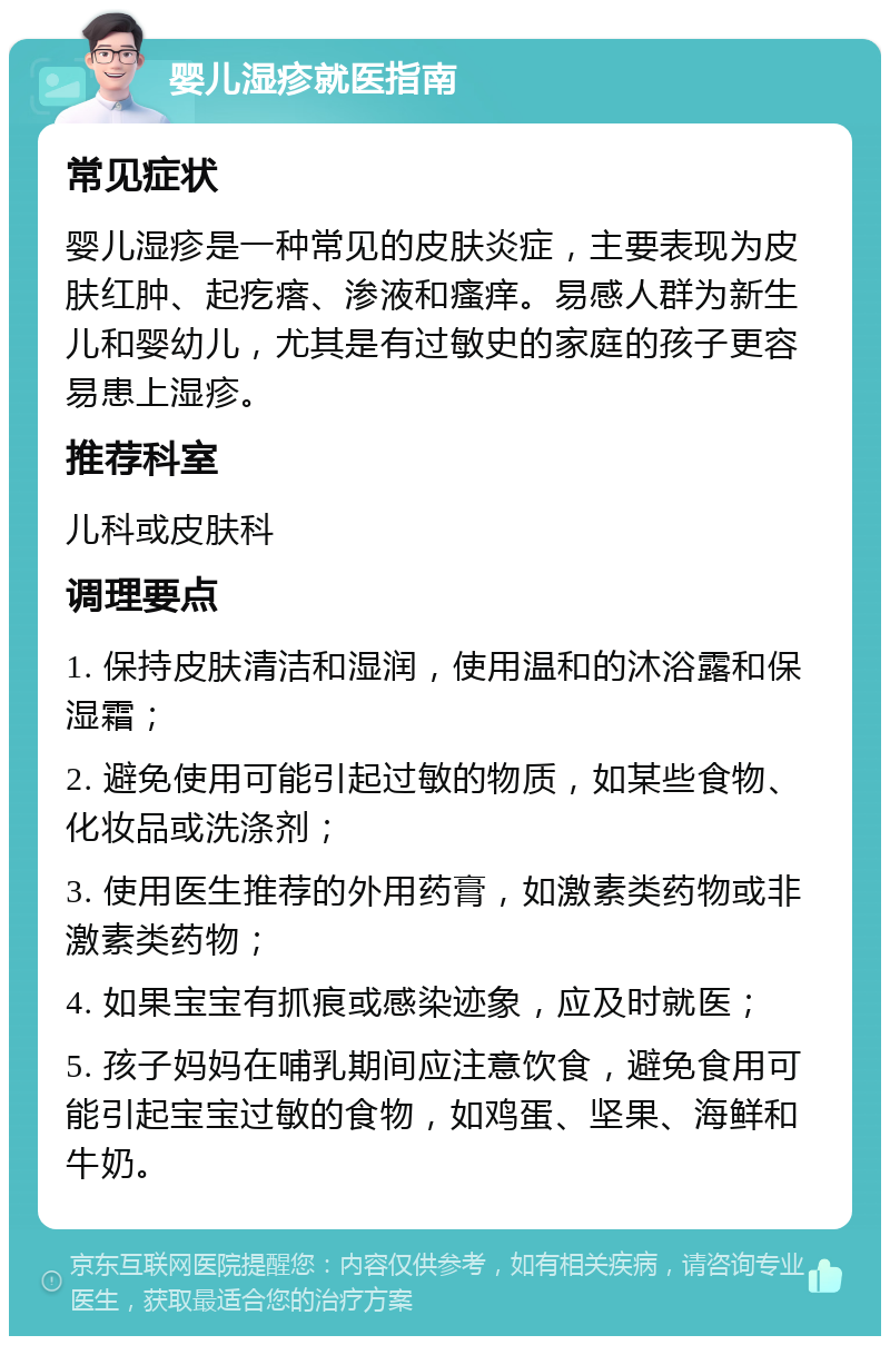 婴儿湿疹就医指南 常见症状 婴儿湿疹是一种常见的皮肤炎症，主要表现为皮肤红肿、起疙瘩、渗液和瘙痒。易感人群为新生儿和婴幼儿，尤其是有过敏史的家庭的孩子更容易患上湿疹。 推荐科室 儿科或皮肤科 调理要点 1. 保持皮肤清洁和湿润，使用温和的沐浴露和保湿霜； 2. 避免使用可能引起过敏的物质，如某些食物、化妆品或洗涤剂； 3. 使用医生推荐的外用药膏，如激素类药物或非激素类药物； 4. 如果宝宝有抓痕或感染迹象，应及时就医； 5. 孩子妈妈在哺乳期间应注意饮食，避免食用可能引起宝宝过敏的食物，如鸡蛋、坚果、海鲜和牛奶。