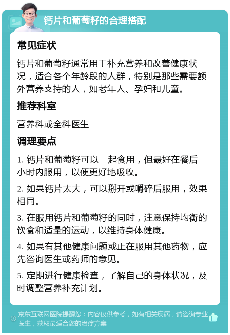 钙片和葡萄籽的合理搭配 常见症状 钙片和葡萄籽通常用于补充营养和改善健康状况，适合各个年龄段的人群，特别是那些需要额外营养支持的人，如老年人、孕妇和儿童。 推荐科室 营养科或全科医生 调理要点 1. 钙片和葡萄籽可以一起食用，但最好在餐后一小时内服用，以便更好地吸收。 2. 如果钙片太大，可以掰开或嚼碎后服用，效果相同。 3. 在服用钙片和葡萄籽的同时，注意保持均衡的饮食和适量的运动，以维持身体健康。 4. 如果有其他健康问题或正在服用其他药物，应先咨询医生或药师的意见。 5. 定期进行健康检查，了解自己的身体状况，及时调整营养补充计划。