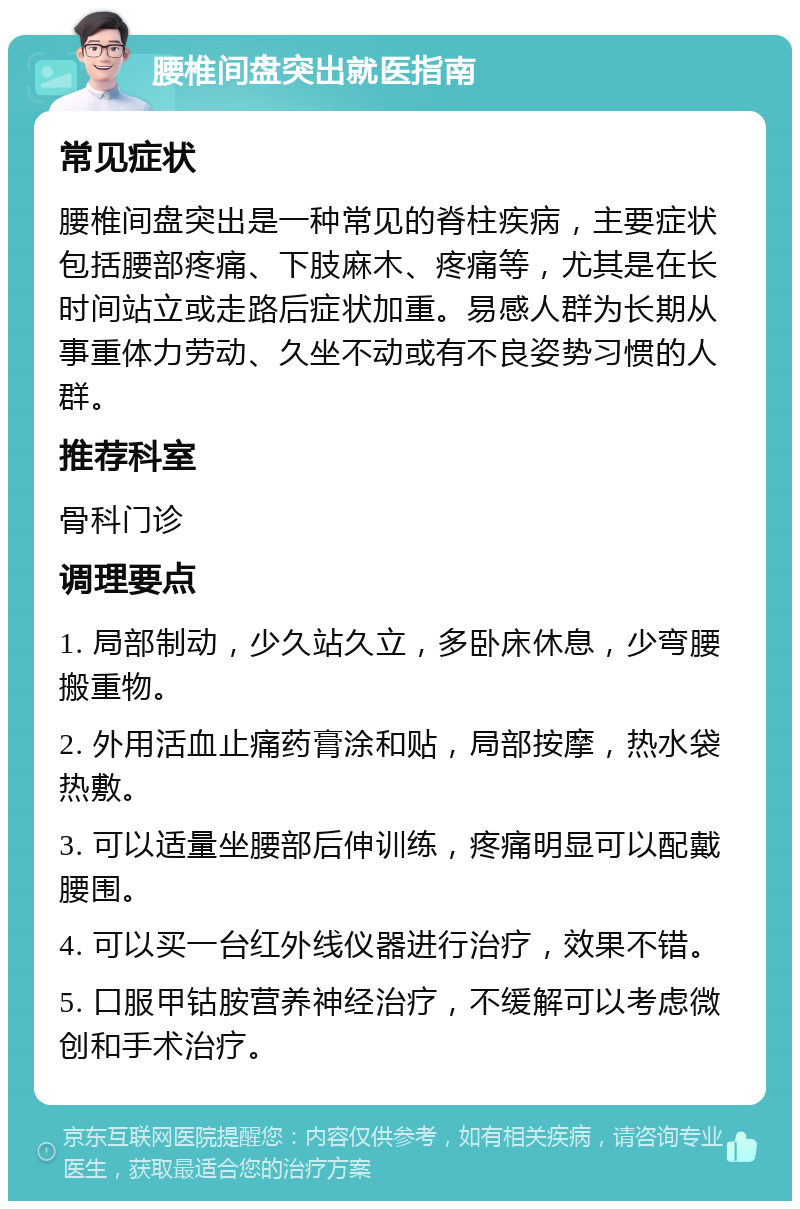 腰椎间盘突出就医指南 常见症状 腰椎间盘突出是一种常见的脊柱疾病，主要症状包括腰部疼痛、下肢麻木、疼痛等，尤其是在长时间站立或走路后症状加重。易感人群为长期从事重体力劳动、久坐不动或有不良姿势习惯的人群。 推荐科室 骨科门诊 调理要点 1. 局部制动，少久站久立，多卧床休息，少弯腰搬重物。 2. 外用活血止痛药膏涂和贴，局部按摩，热水袋热敷。 3. 可以适量坐腰部后伸训练，疼痛明显可以配戴腰围。 4. 可以买一台红外线仪器进行治疗，效果不错。 5. 口服甲钴胺营养神经治疗，不缓解可以考虑微创和手术治疗。