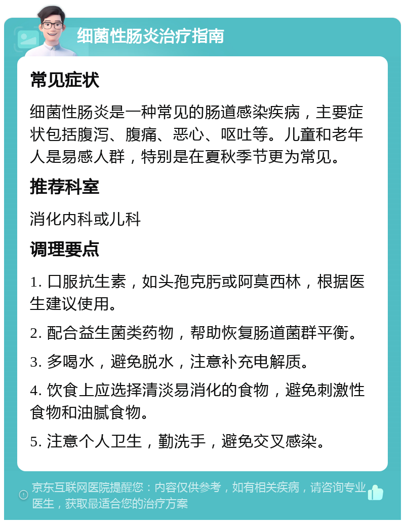 细菌性肠炎治疗指南 常见症状 细菌性肠炎是一种常见的肠道感染疾病，主要症状包括腹泻、腹痛、恶心、呕吐等。儿童和老年人是易感人群，特别是在夏秋季节更为常见。 推荐科室 消化内科或儿科 调理要点 1. 口服抗生素，如头孢克肟或阿莫西林，根据医生建议使用。 2. 配合益生菌类药物，帮助恢复肠道菌群平衡。 3. 多喝水，避免脱水，注意补充电解质。 4. 饮食上应选择清淡易消化的食物，避免刺激性食物和油腻食物。 5. 注意个人卫生，勤洗手，避免交叉感染。