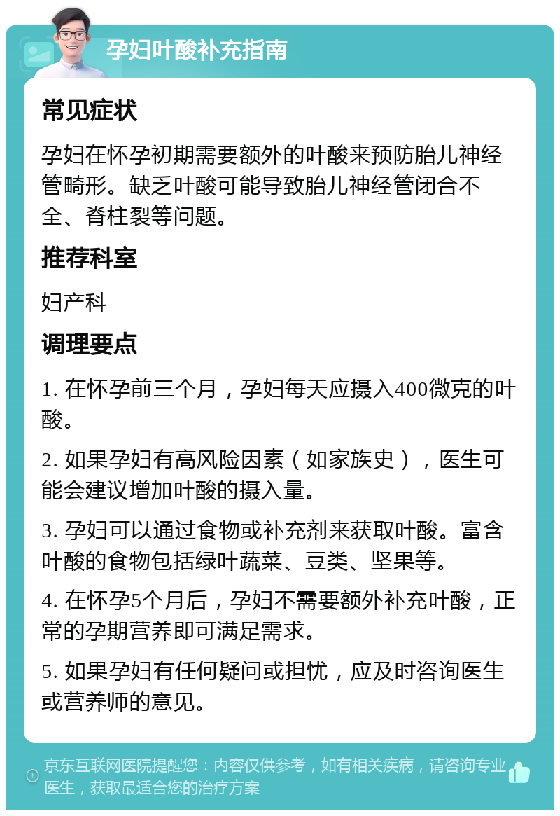 孕妇叶酸补充指南 常见症状 孕妇在怀孕初期需要额外的叶酸来预防胎儿神经管畸形。缺乏叶酸可能导致胎儿神经管闭合不全、脊柱裂等问题。 推荐科室 妇产科 调理要点 1. 在怀孕前三个月，孕妇每天应摄入400微克的叶酸。 2. 如果孕妇有高风险因素（如家族史），医生可能会建议增加叶酸的摄入量。 3. 孕妇可以通过食物或补充剂来获取叶酸。富含叶酸的食物包括绿叶蔬菜、豆类、坚果等。 4. 在怀孕5个月后，孕妇不需要额外补充叶酸，正常的孕期营养即可满足需求。 5. 如果孕妇有任何疑问或担忧，应及时咨询医生或营养师的意见。