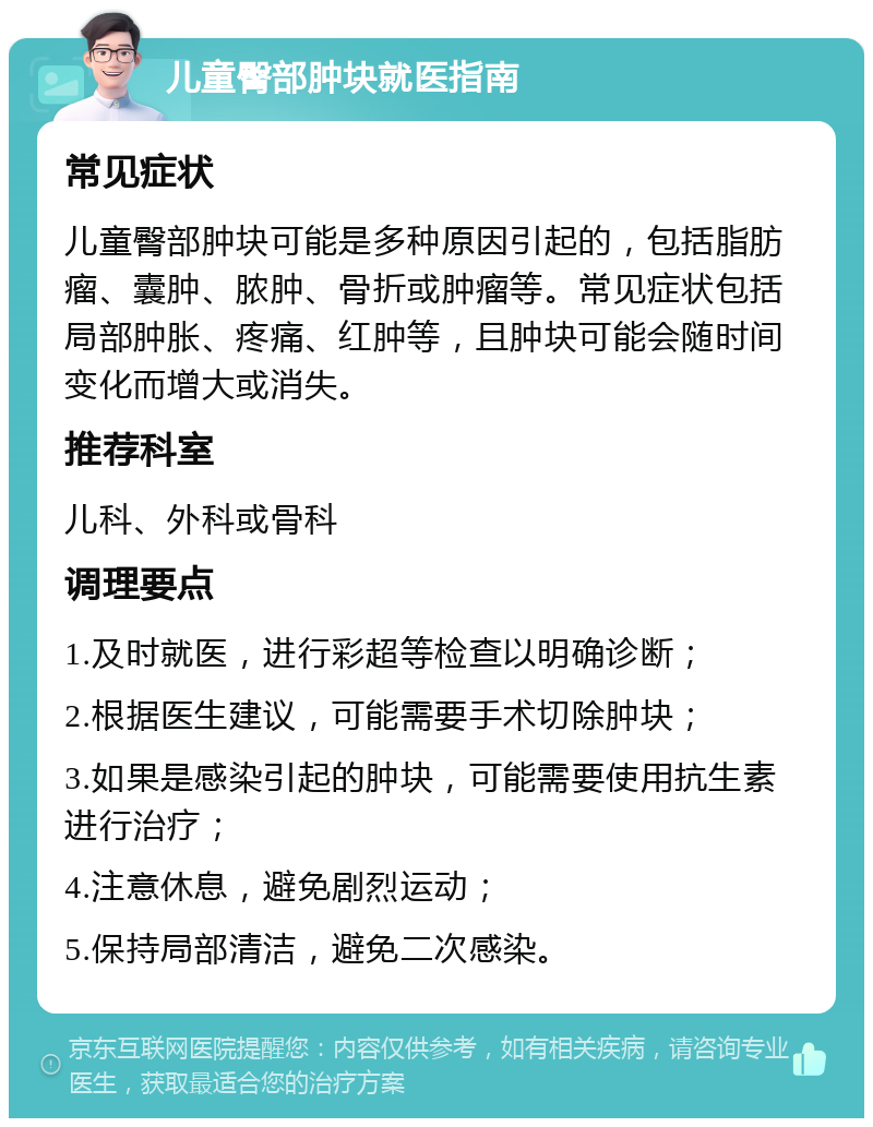 儿童臀部肿块就医指南 常见症状 儿童臀部肿块可能是多种原因引起的，包括脂肪瘤、囊肿、脓肿、骨折或肿瘤等。常见症状包括局部肿胀、疼痛、红肿等，且肿块可能会随时间变化而增大或消失。 推荐科室 儿科、外科或骨科 调理要点 1.及时就医，进行彩超等检查以明确诊断； 2.根据医生建议，可能需要手术切除肿块； 3.如果是感染引起的肿块，可能需要使用抗生素进行治疗； 4.注意休息，避免剧烈运动； 5.保持局部清洁，避免二次感染。