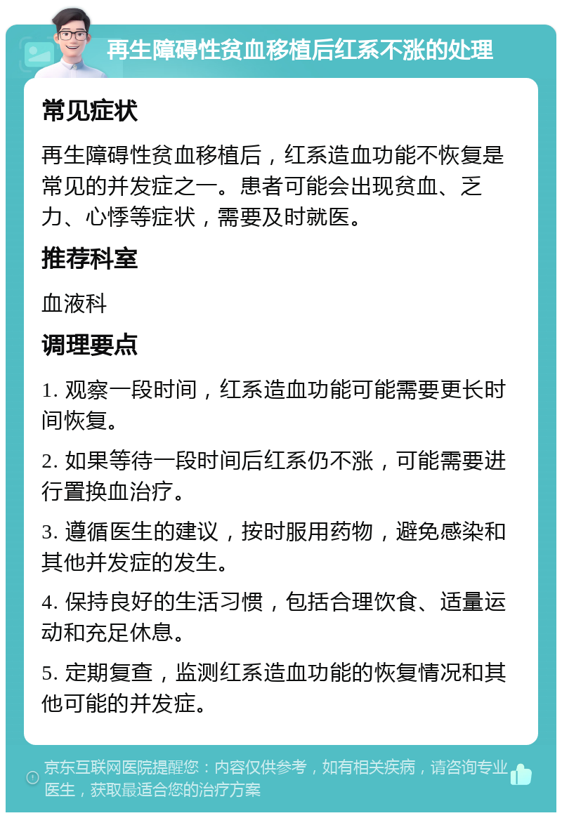 再生障碍性贫血移植后红系不涨的处理 常见症状 再生障碍性贫血移植后，红系造血功能不恢复是常见的并发症之一。患者可能会出现贫血、乏力、心悸等症状，需要及时就医。 推荐科室 血液科 调理要点 1. 观察一段时间，红系造血功能可能需要更长时间恢复。 2. 如果等待一段时间后红系仍不涨，可能需要进行置换血治疗。 3. 遵循医生的建议，按时服用药物，避免感染和其他并发症的发生。 4. 保持良好的生活习惯，包括合理饮食、适量运动和充足休息。 5. 定期复查，监测红系造血功能的恢复情况和其他可能的并发症。