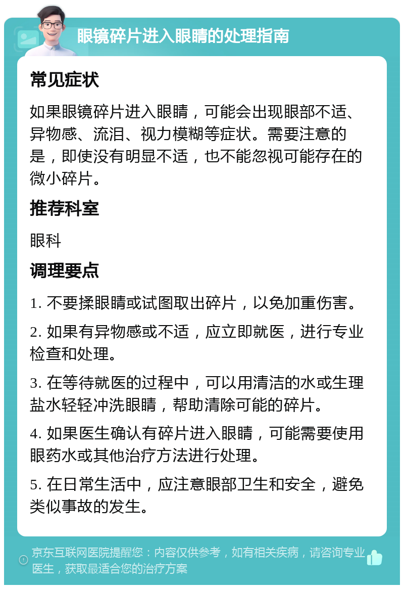 眼镜碎片进入眼睛的处理指南 常见症状 如果眼镜碎片进入眼睛，可能会出现眼部不适、异物感、流泪、视力模糊等症状。需要注意的是，即使没有明显不适，也不能忽视可能存在的微小碎片。 推荐科室 眼科 调理要点 1. 不要揉眼睛或试图取出碎片，以免加重伤害。 2. 如果有异物感或不适，应立即就医，进行专业检查和处理。 3. 在等待就医的过程中，可以用清洁的水或生理盐水轻轻冲洗眼睛，帮助清除可能的碎片。 4. 如果医生确认有碎片进入眼睛，可能需要使用眼药水或其他治疗方法进行处理。 5. 在日常生活中，应注意眼部卫生和安全，避免类似事故的发生。