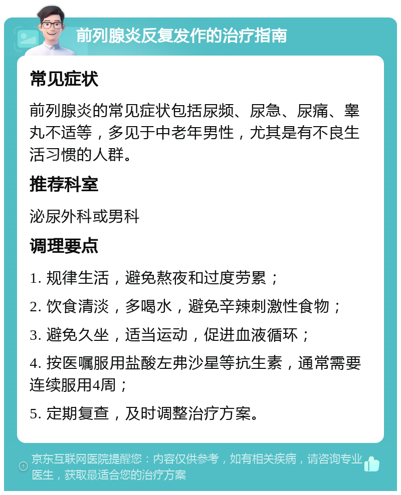 前列腺炎反复发作的治疗指南 常见症状 前列腺炎的常见症状包括尿频、尿急、尿痛、睾丸不适等，多见于中老年男性，尤其是有不良生活习惯的人群。 推荐科室 泌尿外科或男科 调理要点 1. 规律生活，避免熬夜和过度劳累； 2. 饮食清淡，多喝水，避免辛辣刺激性食物； 3. 避免久坐，适当运动，促进血液循环； 4. 按医嘱服用盐酸左弗沙星等抗生素，通常需要连续服用4周； 5. 定期复查，及时调整治疗方案。