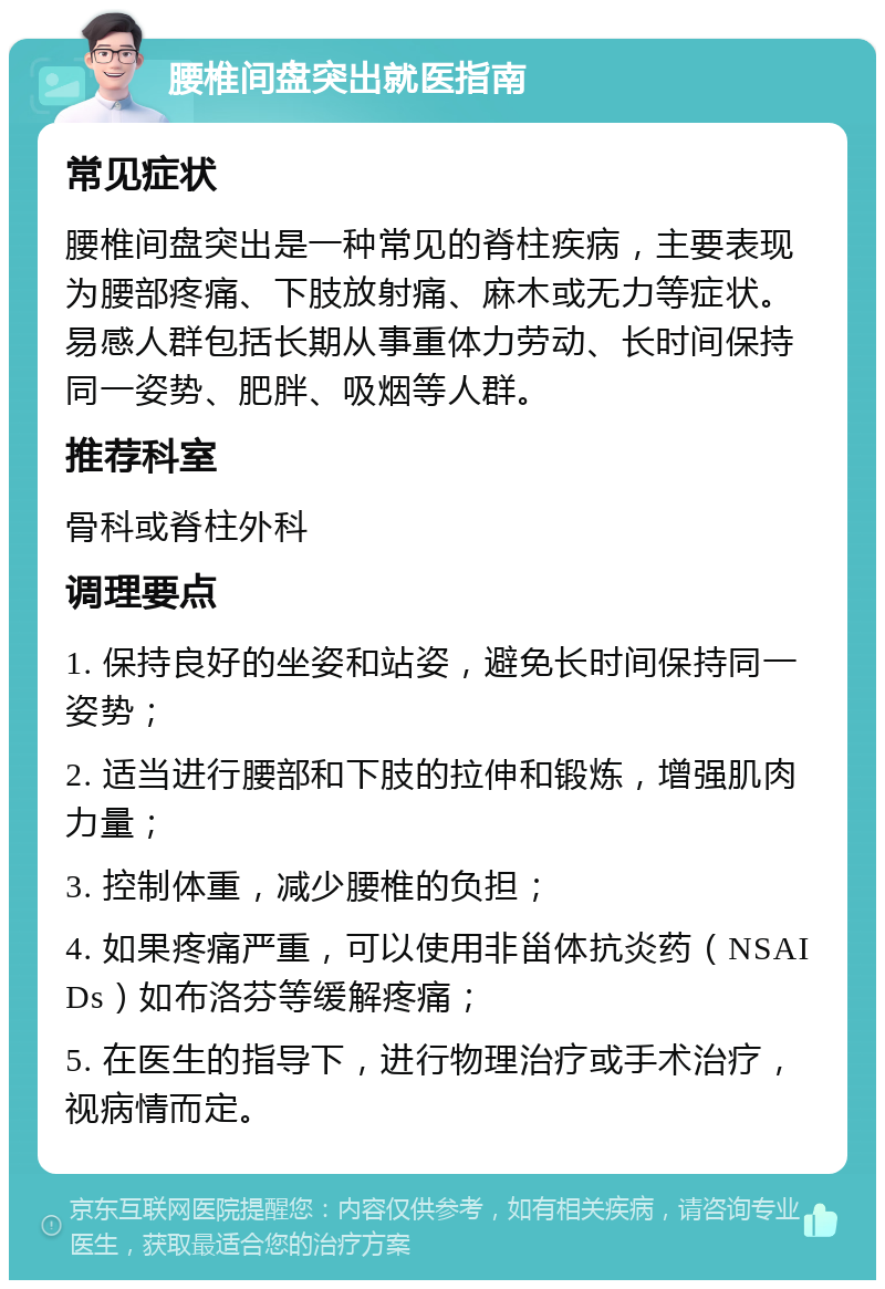 腰椎间盘突出就医指南 常见症状 腰椎间盘突出是一种常见的脊柱疾病，主要表现为腰部疼痛、下肢放射痛、麻木或无力等症状。易感人群包括长期从事重体力劳动、长时间保持同一姿势、肥胖、吸烟等人群。 推荐科室 骨科或脊柱外科 调理要点 1. 保持良好的坐姿和站姿，避免长时间保持同一姿势； 2. 适当进行腰部和下肢的拉伸和锻炼，增强肌肉力量； 3. 控制体重，减少腰椎的负担； 4. 如果疼痛严重，可以使用非甾体抗炎药（NSAIDs）如布洛芬等缓解疼痛； 5. 在医生的指导下，进行物理治疗或手术治疗，视病情而定。