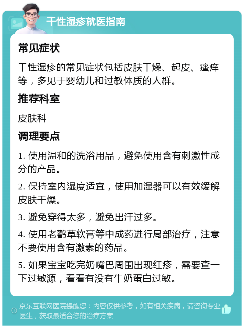 干性湿疹就医指南 常见症状 干性湿疹的常见症状包括皮肤干燥、起皮、瘙痒等，多见于婴幼儿和过敏体质的人群。 推荐科室 皮肤科 调理要点 1. 使用温和的洗浴用品，避免使用含有刺激性成分的产品。 2. 保持室内湿度适宜，使用加湿器可以有效缓解皮肤干燥。 3. 避免穿得太多，避免出汗过多。 4. 使用老鹳草软膏等中成药进行局部治疗，注意不要使用含有激素的药品。 5. 如果宝宝吃完奶嘴巴周围出现红疹，需要查一下过敏源，看看有没有牛奶蛋白过敏。