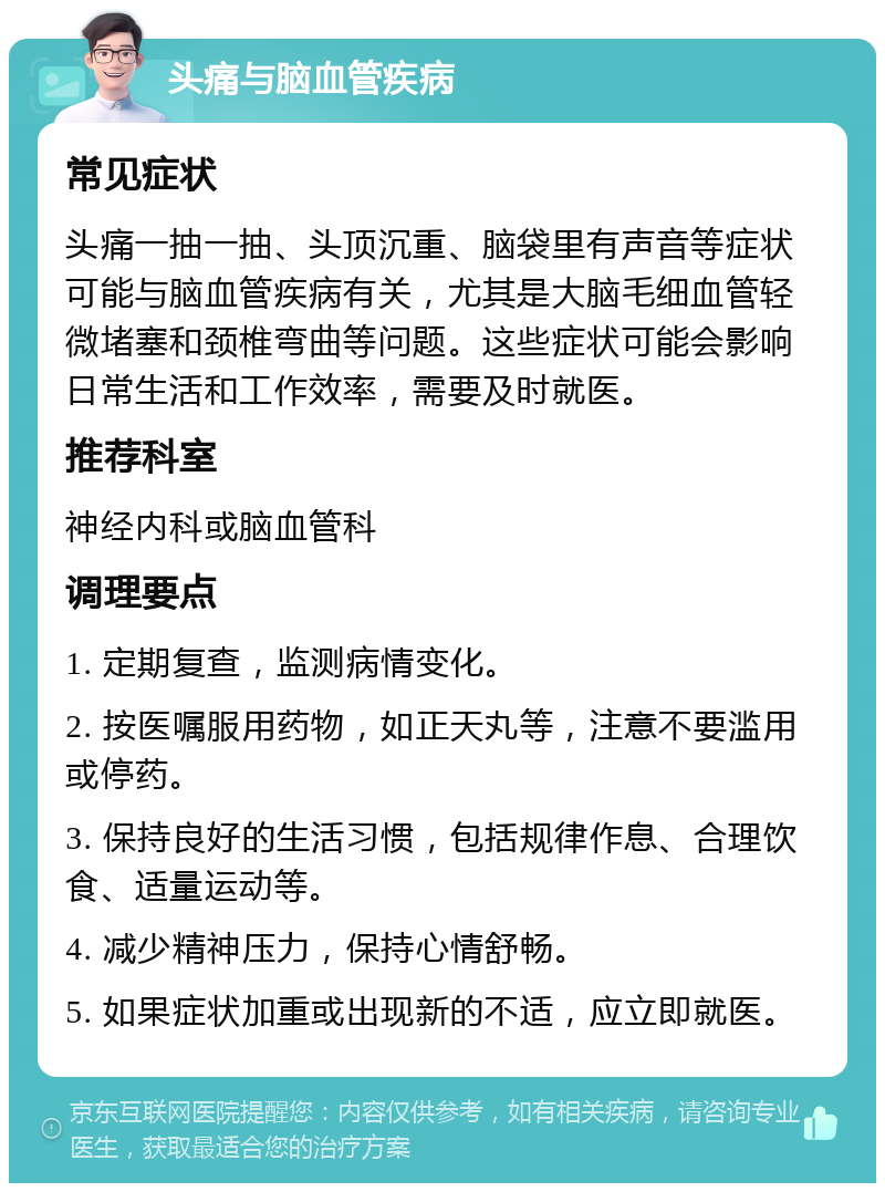 头痛与脑血管疾病 常见症状 头痛一抽一抽、头顶沉重、脑袋里有声音等症状可能与脑血管疾病有关，尤其是大脑毛细血管轻微堵塞和颈椎弯曲等问题。这些症状可能会影响日常生活和工作效率，需要及时就医。 推荐科室 神经内科或脑血管科 调理要点 1. 定期复查，监测病情变化。 2. 按医嘱服用药物，如正天丸等，注意不要滥用或停药。 3. 保持良好的生活习惯，包括规律作息、合理饮食、适量运动等。 4. 减少精神压力，保持心情舒畅。 5. 如果症状加重或出现新的不适，应立即就医。