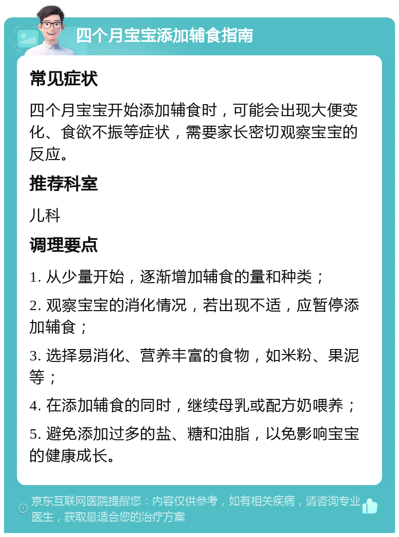 四个月宝宝添加辅食指南 常见症状 四个月宝宝开始添加辅食时，可能会出现大便变化、食欲不振等症状，需要家长密切观察宝宝的反应。 推荐科室 儿科 调理要点 1. 从少量开始，逐渐增加辅食的量和种类； 2. 观察宝宝的消化情况，若出现不适，应暂停添加辅食； 3. 选择易消化、营养丰富的食物，如米粉、果泥等； 4. 在添加辅食的同时，继续母乳或配方奶喂养； 5. 避免添加过多的盐、糖和油脂，以免影响宝宝的健康成长。