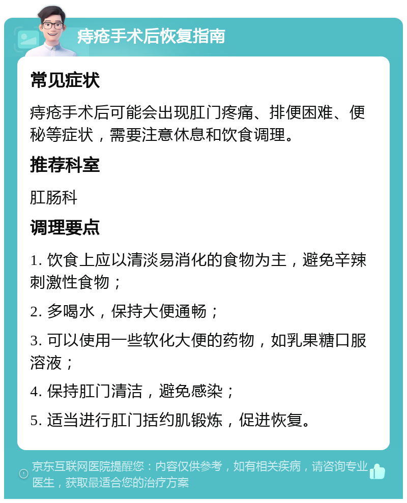 痔疮手术后恢复指南 常见症状 痔疮手术后可能会出现肛门疼痛、排便困难、便秘等症状，需要注意休息和饮食调理。 推荐科室 肛肠科 调理要点 1. 饮食上应以清淡易消化的食物为主，避免辛辣刺激性食物； 2. 多喝水，保持大便通畅； 3. 可以使用一些软化大便的药物，如乳果糖口服溶液； 4. 保持肛门清洁，避免感染； 5. 适当进行肛门括约肌锻炼，促进恢复。