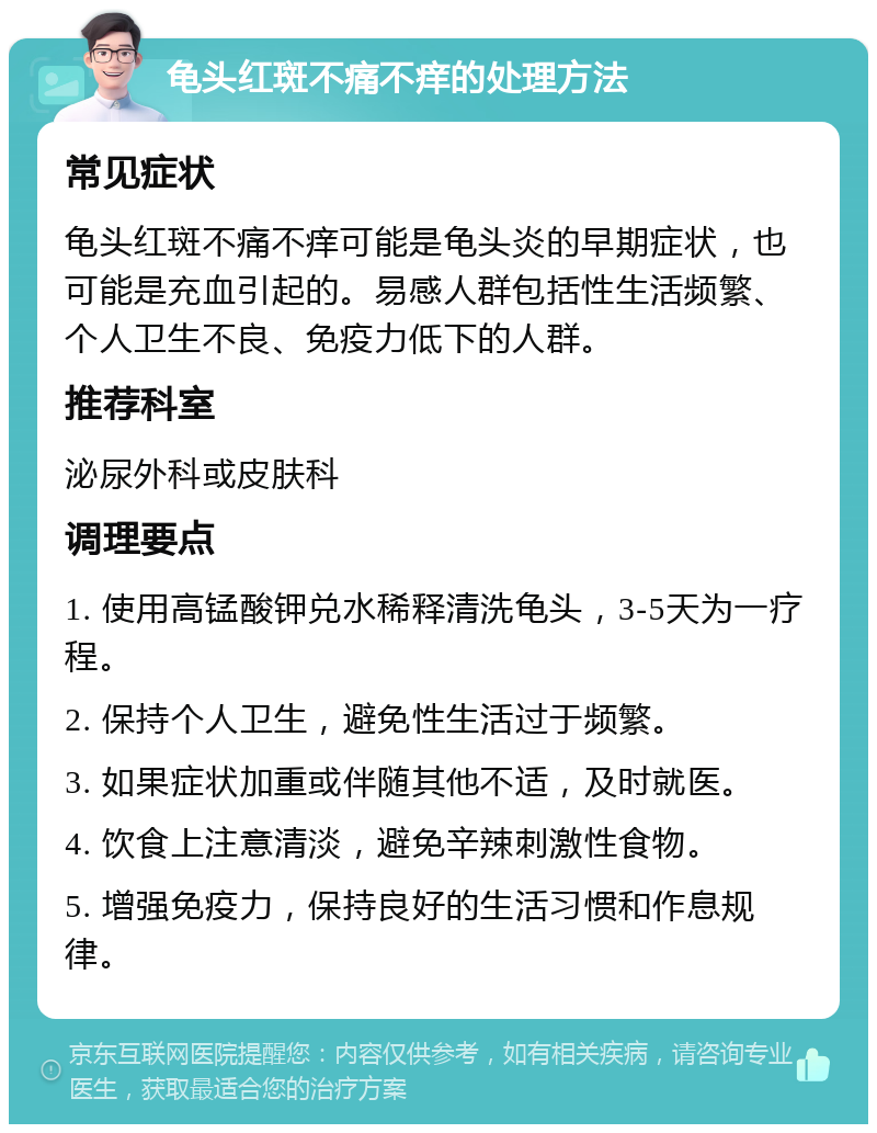 龟头红斑不痛不痒的处理方法 常见症状 龟头红斑不痛不痒可能是龟头炎的早期症状，也可能是充血引起的。易感人群包括性生活频繁、个人卫生不良、免疫力低下的人群。 推荐科室 泌尿外科或皮肤科 调理要点 1. 使用高锰酸钾兑水稀释清洗龟头，3-5天为一疗程。 2. 保持个人卫生，避免性生活过于频繁。 3. 如果症状加重或伴随其他不适，及时就医。 4. 饮食上注意清淡，避免辛辣刺激性食物。 5. 增强免疫力，保持良好的生活习惯和作息规律。