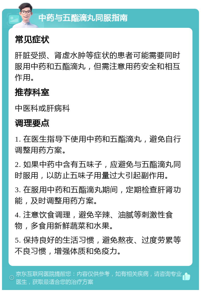 中药与五酯滴丸同服指南 常见症状 肝脏受损、肾虚水肿等症状的患者可能需要同时服用中药和五酯滴丸，但需注意用药安全和相互作用。 推荐科室 中医科或肝病科 调理要点 1. 在医生指导下使用中药和五酯滴丸，避免自行调整用药方案。 2. 如果中药中含有五味子，应避免与五酯滴丸同时服用，以防止五味子用量过大引起副作用。 3. 在服用中药和五酯滴丸期间，定期检查肝肾功能，及时调整用药方案。 4. 注意饮食调理，避免辛辣、油腻等刺激性食物，多食用新鲜蔬菜和水果。 5. 保持良好的生活习惯，避免熬夜、过度劳累等不良习惯，增强体质和免疫力。