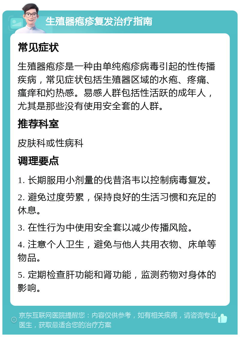 生殖器疱疹复发治疗指南 常见症状 生殖器疱疹是一种由单纯疱疹病毒引起的性传播疾病，常见症状包括生殖器区域的水疱、疼痛、瘙痒和灼热感。易感人群包括性活跃的成年人，尤其是那些没有使用安全套的人群。 推荐科室 皮肤科或性病科 调理要点 1. 长期服用小剂量的伐昔洛韦以控制病毒复发。 2. 避免过度劳累，保持良好的生活习惯和充足的休息。 3. 在性行为中使用安全套以减少传播风险。 4. 注意个人卫生，避免与他人共用衣物、床单等物品。 5. 定期检查肝功能和肾功能，监测药物对身体的影响。