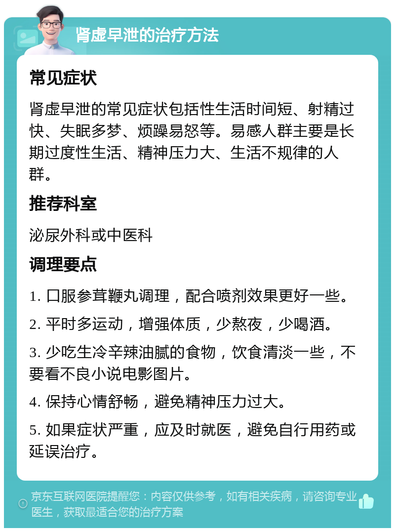 肾虚早泄的治疗方法 常见症状 肾虚早泄的常见症状包括性生活时间短、射精过快、失眠多梦、烦躁易怒等。易感人群主要是长期过度性生活、精神压力大、生活不规律的人群。 推荐科室 泌尿外科或中医科 调理要点 1. 口服参茸鞭丸调理，配合喷剂效果更好一些。 2. 平时多运动，增强体质，少熬夜，少喝酒。 3. 少吃生冷辛辣油腻的食物，饮食清淡一些，不要看不良小说电影图片。 4. 保持心情舒畅，避免精神压力过大。 5. 如果症状严重，应及时就医，避免自行用药或延误治疗。