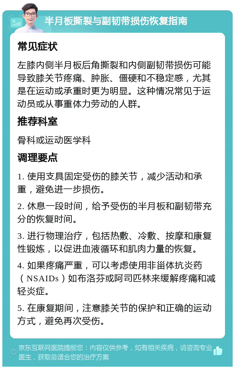 半月板撕裂与副韧带损伤恢复指南 常见症状 左膝内侧半月板后角撕裂和内侧副韧带损伤可能导致膝关节疼痛、肿胀、僵硬和不稳定感，尤其是在运动或承重时更为明显。这种情况常见于运动员或从事重体力劳动的人群。 推荐科室 骨科或运动医学科 调理要点 1. 使用支具固定受伤的膝关节，减少活动和承重，避免进一步损伤。 2. 休息一段时间，给予受伤的半月板和副韧带充分的恢复时间。 3. 进行物理治疗，包括热敷、冷敷、按摩和康复性锻炼，以促进血液循环和肌肉力量的恢复。 4. 如果疼痛严重，可以考虑使用非甾体抗炎药（NSAIDs）如布洛芬或阿司匹林来缓解疼痛和减轻炎症。 5. 在康复期间，注意膝关节的保护和正确的运动方式，避免再次受伤。